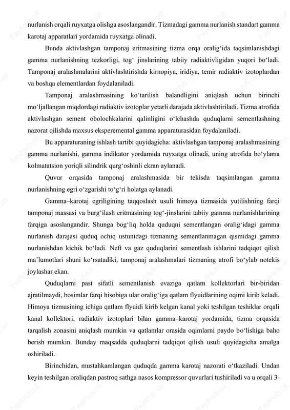 n qiymatdagi harorat anamoliyasi paydo bo‘ladi. oqimni aniq oydinlashtirishda termogramma yozuvi bilan tabiiy harorat gradiyentining kompensasiyasini miqyosi kattalashtiriladi. quduqlarni sementlashni radiaktiv usulda nazorat qilish, tamponaj aralashmasida faollashgan radiaktiv izotoplardan foydalanishga, keyin esa himoya tizmasini gamma nurlanish orqali ruyxatga olishga asoslangandir. tizmadagi gamma nurlanish standart gamma karotaj apparatlari yordamida ruyxatga olinadi. bunda aktivlashgan tamponaj eritmasining tizma orqa oralig‘ida taqsimlanishdagi gamma nurlanishning tezkorligi, tog‘ jinslarining tabiiy radiaktivligidan yuqori bo‘ladi. tamponaj aralashmalarini aktivlashtirishda kirnopiya, iridiya, temir radiaktiv izotoplardan va boshqa elementlardan foydalaniladi. tamponaj aralashmasining ko‘tarilish balandligini aniqlash uchun birinchi mo‘ljallangan miqdordagi radiaktiv izotoplar yetarli darajada aktivlashtiriladi. tizma atrofida aktivlashgan sement obolochkalarini qalinligini o‘lchashda quduqlarni sementlashning nazorat qilishda maxsus eksperemental gamma apparaturasidan foydalaniladi. bu apparaturaning ishlash tartibi quyidagicha: aktivlashgan tamponaj aralashmasining gamma nurlanishi, gamma indikator yordamida ruyxatga olinadi, uning atrofida bo‘ylama kolmatatsion yoriqli silindrik qurg‘oshinli ekran aylanadi. quvur orqasida tamponaj aralashmasida bir tekisda taqsimlangan gamma nurlanishning egri o‘zgarishi to‘g‘ri holatga aylanadi. gamma–karotaj egriligining taqqoslash …