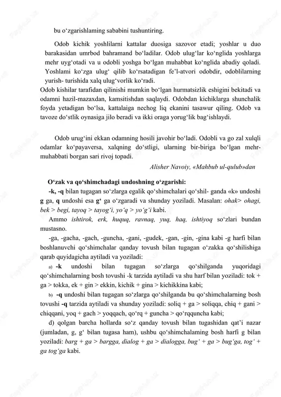 zovor etadi; yoshlar u duo barakasidan umrbod bahramand bo‘ladilar. odob ulug‘lar ko‘nglida yoshlarga mehr uyg‘otadi va u odobli yoshga bo‘lgan muhabbat ko‘nglida abadiy qoladi. yoshlami ko‘zga ulug‘ qilib ko‘rsatadigan fe’l-atvori odobdir, odoblilarning yurish- turishida xalq ulug‘vorlik ko‘radi. odob kishilar tarafidan qilinishi mumkin bo‘lgan hurmatsizlik eshigini bekitadi va odamni hazil-mazaxdan, kamsitishdan saqlaydi. odobdan kichiklarga shunchalik foyda yetadigan bo‘lsa, kattalaiga nechog liq ekanini tasawur qiling. odob va tavoze do‘stlik oynasiga jilo beradi va ikki oraga yorug‘lik bag‘ishlaydi. odob urug‘ini ekkan odamning hosili javohir bo‘ladi. odobli va go zal xulqli odamlar ko‘payaversa, xalqning do‘stligi, ularning bir-biriga bo‘lgan mehr-muhabbati borgan sari rivoj topadi. alisher navoiy, «mahbub ul-qulub»dan o‘zak va qo‘shimchadagi undoshning o‘zgarishi: -k, -q bilan tugagan so‘zlarga egalik qo‘shimchalari qo‘shil- ganda «k» undoshi g ga, q undoshi esa g‘ ga o‘zgaradi va shunday yoziladi. masalan: ohak> ohagi, bek > begi, tayoq > tayog‘i, yo‘q > yo‘g‘i kabi. ammo ishtirok, erk, huquq, ravnaq, yuq, haq, …