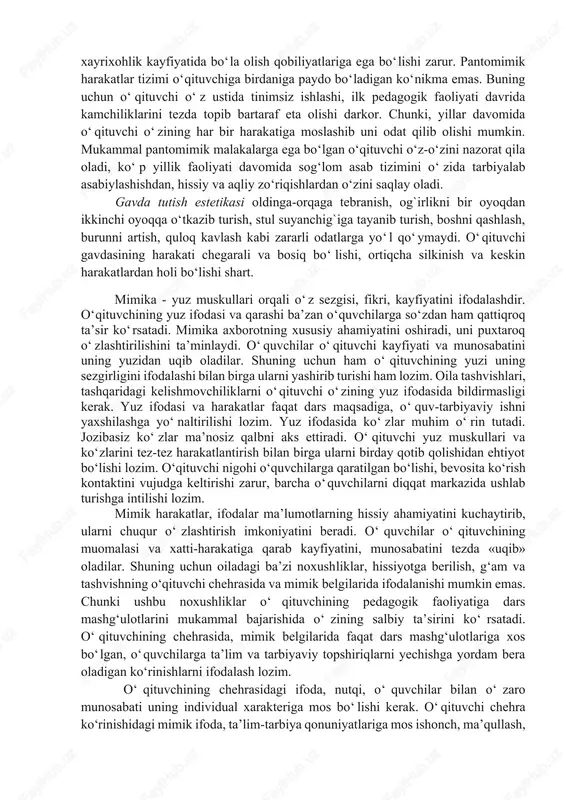 sm. kenglikda, bir oyoq sal oldinga surilgan holda turish). o‘qituvchining yurishi, qo‘l va oyoq orqali imo-ishoralari ortiqcha harakatlardan holi bo‘lishi kerak. masalan: auditoriyada orqaga oldinga tez-tez yurish, qo‘llari bilan turli imo-ishoralar qilish, boshini har tomonga tashlash va hokazo. bunday holatlar dars davomida o‘quvchilarning e’tiborini bo‘lib, g‘ashini keltiradi va o‘rganilayotgan fanga, o‘qituvchiga nisbatan hurmatsizlik kayfiyatini uyg‘otadi. o‘qituvchining pantomimik harakatlari tizimida o‘z hissiy holatini boshqara olishi muhim ahamiyatga ega. o‘qituvchi o‘quvchilar bilan muloqot jarayonida qizg‘in kuzatuv ostida bo‘ladi. uning kayfiyatidagi o‘zgarishlar pantomimik harakatlarida namoyon bo‘ladi. shu tufayli o‘quvchilarga ta’lim-tarbiyaviy ta’sir ko‘rsatish jarayonida (darsda, darsdan tashqari mashg‘ulotlar paytida, tarbiyaviy ishlar jarayonida) o‘z hissiyotini boshqara olishi, jiddiy bo‘lishi, umidbaxshlik, xayrixohlik kayfiyatida bo‘la olish qobiliyatlariga ega bo‘lishi zarur. pantomimik harakatlar tizimi o‘qituvchiga birdaniga paydo bo‘ladigan ko‘nikma emas. buning uchun o‘qituvchi o‘z ustida tinimsiz ishlashi, ilk pedagogik faoliyati davrida kamchiliklarini tezda topib bartaraf eta olishi darkor. chunki, yillar davomida o‘qituvchi o‘zining har bir harakatiga moslashib uni …