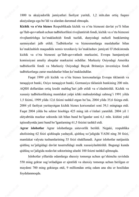 larni aktsiyadorlik jamiyatlariga, ijara korxonalariga aylantira boshlandi, bu jarayonga aholi va chet ellik investorlar kengroq jalb qilindi. davlat mulkini sotish bo’yicha kim oshdi savdolari va tanlovlar tashkil etildi. 2004 yil boshlarida respublikamizda 1800 ta aktsiyadorlik jamiyatlari faoliyat yuritdi, 1,2 mln.dan ortiq fuqaro aktsiyalarga ega bo’ldi va ulardan daromad olmoqda. kichik va o’rta biznes respublikada kichik va o’rta biznesni davlat yo’li bilan qo’llab-quvvatlash uchun tadbirkorlikni rivojlantirish fondi, kichik va o’rta biznesni rivojlantirishga ko’maklashish fondi tuzildi, dunyodagi nufuzli banklarning sarmoyalari jalb etildi. tadbirkorlar va biznesmenlarga maslahatlar bilan ko’maklashish maqsadida nemis texnikaviy ko’maklashuv jamiyati o’zbekistonda kichik va o’rta biznesni qo’llab-quvvatlash markazini, evropa hamjamiyati komissiyasi amaliy aloqalar markazini ochdilar. markaziy osiyodagi amerika tadbirkorlik fondi va markaziy osiyodagi buyuk britaniya investitsiya fondi tadbirkorlarga zarur maslahatlar bilan ko’maklashdilar. faqat 1999 yili kichik va o’rta biznes korxonalariga evropa tiklanish va taraqqiyot banki, osiyo taraqqiyot banki, germaniya tiklanish bankining 200 mln. aqsh dollaridan ortiq kredit mablag’lari jalb etildi …