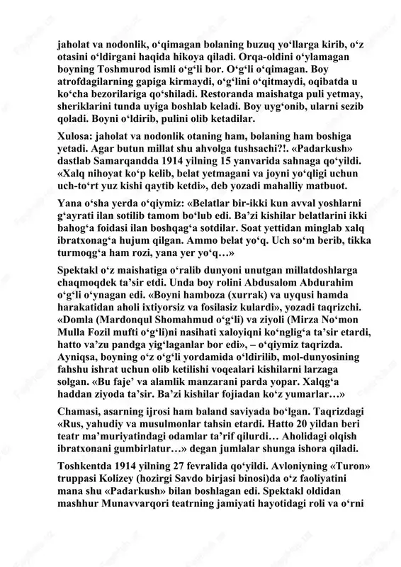 qoladi. boyni o‘ldirib, pulini olib ketadilar. xulosa: jaholat va nodonlik otaning ham, bolaning ham boshiga yetadi. agar butun millat shu ahvolga tushsachi?!. «padarkush» dastlab samarqandda 1914 yilning 15 yanvarida sahnaga qo‘yildi. «xalq nihoyat ko‘p kelib, belat yetmagani va joyni yo‘qligi uchun uch-to‘rt yuz kishi qaytib ketdi», deb yozadi mahalliy matbuot. yana o‘sha yerda o‘qiymiz: «belatlar bir-ikki kun avval yoshlarni g‘ayrati ilan sotilib tamom bo‘lub edi. ba’zi kishilar belatlarini ikki bahog‘a foidasi ilan boshqag‘a sotdilar. soat yettidan minglab xalq ibratxonag‘a hujum qilgan. ammo belat yo‘q. uch so‘m berib, tikka turmoqg‘a ham rozi, yana yer yo‘q…» spektakl o‘z maishatiga o‘ralib dunyoni unutgan millatdoshlarga chaqmoqdek ta’sir etdi. unda boy rolini abdusalom abdurahim o‘g‘li o‘ynagan edi. «boyni hamboza (xurrak) va uyqusi hamda harakatidan aholi ixtiyorsiz va fosilasiz kulardi», yozadi taqrizchi. «domla (mardonqul shomahmud o‘g‘li) va ziyoli (mirza no‘mon mulla fozil mufti o‘g‘li)ni nasihati xaloyiqni ko‘nglig‘a ta’sir etardi, hatto va’zu pandga yig‘laganlar bor edi», – …
