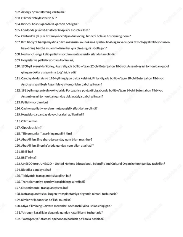100. palataga kirganda tibbiyot xodimining yuz ifodasi qanday bo‘lishi kerak? 101. reanimatologiya bu? 102. axloqiy qo‘mitalarning vazifalari? 103. o‘limni tibbiylashtirish bu? 104. birinchi hospis qaerda va qachon ochilgan? 105. londondagi sankt-kristofer hospisini asoschisi kim? 106. oksfordda (buyuk britaniya) ochilgan dunyodagi birinchi bolalar hospisining nomi? 107. kim tibbiyot hamjamiyatida o‘lim mavzusini muhokama qilishni boshlagan va yuqori texnologiyali tibbiyot inson hayotining barcha muammolarini hal qila olmasligini isbotlagan? 108. nechanchi-yilga kelib palliativ yordam mutaxassislik sifatida tan olindi? 109. hospislar va palliativ yordam bo‘limlari; 110. 1968-yil avgustda sidney, avstraliyada bo‘lib o‘tgan 22-chi butunjahon tibbiyot assambleyasi tomonidan qabul qilingan deklaratsiya nima to‘g‘risida edi? 111. qanday deklaratsiya 1964-yilning iyun oyida xelsinki, finlandiyada bo‘lib o‘tgan 18-chi butunjahon tibbiyot assotsatsiyasi bosh assambleyasi tomonidan qabul qilingan? 112. 1981-yilning sentyabr-oktyabrida portugaliya poytaxti lissabonda bo‘lib o‘tgan 34-chi butunjahon tibbiyot assambleyasi tomonidan qanday deklaratsiya qabul qilingan? 113. palliativ yordam bu? 114. qachon palliativ yordam mutaxassislik sifatida tan olindi? 115. hospislarda qanday davo …
