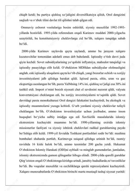 ta mustaqil tashqi siyosat yuritdi: bmt, yxht, islom hamkorlik tashkiloti va iqtisodiy hamkorlik tashkilotiga qoʻshildi. mdh ichida tojikiston va afgʻonistondagi mojarolarni hal qilishda ishtirok etdi, chunki ular milliy xavfsizlikka tahdid deb hisoblandi. qoʻshnilar bilan munosabatlar keskin edi: 2000-yilda tojikiston chegarasiga minalar oʻrnatildi, qirgʻiziston va turkmaniston bilan chegara muammolari paydo boʻldi. rossiya bilan yaqin aloqalar saqlangan, xitoy va boshqa kuchlar bilan muvozanat yaratildi. aqsh 1991-yil 25-dekabrda mustaqillikni tan oldi, 1992-yilda elchixonani ochdi va savdo shartnomalari imzolandi, jumladan, 1994-yildagi ikki tomonlama investitsiya shartnomasi. 1999-yilda guam ittifoqiga qoʻshildi (keyinchalik 2005-yilda chiqdi). bu davrda oʻzbekiston post-sovet oʻtish jarayonida barqarorlikni taʼminlashga harakat qildi, ammo ichki cheklovlar xalqaro imidjga taʼsir qildi. islom karimov davrining asosiy voqealari (2000-2016) 2000-yillarda oʻzbekiston siyosiy va xavfsizlik masalalarida jiddiy qiyinchiliklarga duch keldi, bu davrda islom karimov rahbarligi ostida davlat barqarorligi va ichki nazoratni mustahkamlashga urgʻu berildi, ammo bu inson huquqlari va siyosiy erkinliklar cheklovlari bilan birga keldi. karimovning siyosati avtoritar xususiyatga …