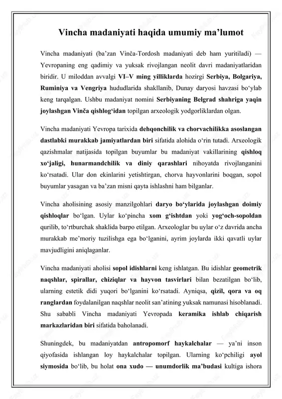 n, murakkab ijtimoiy tabaqalanish hali shakllanmagan, biroq mehnat taqsimoti mavjud bo‘lgan. bu davrda ayollar uy va xo‘jalik ishlari bilan shug‘ullangan, erkaklar esa ovchilik, chorvachilik va qurilish ishlari bilan band bo‘lishgan. umuman olganda, vincha madaniyati yevropaning neolit davrida shahar madaniyatining dastlabki kurtaklarini namoyon etgan, texnik va badiiy taraqqiyotning yangi bosqichini boshlab bergan madaniy hodisadir. u nafaqat iqtisodiy va ijtimoiy jihatdan, balki diniy va estetik qarashlar rivojida ham insoniyat tarixida muhim iz qoldirgan. vincha madaniyati yodgorliklari va topilmalarining tahlili vincha madaniyati yodgorliklari bugungi kunda yevropaning bir qator mamlakatlarida keng o‘rganilgan. eng yirik arxeologik manzillar vinča–belo brdo, tordosh, pločnik, selevac, gradac, divostin, banjica, saraorci, gomolava kabi joylarda topilgan. ushbu yodgorliklarning har biri neolit davrining muhim bosqichlarini yoritib beradi va bu madaniyatning taraqqiyot darajasini to‘liq tasavvur qilish imkonini beradi. 1. vincha–belo brdo yodgorligi vincha madaniyatining nomi aynan vinča–belo brdo arxeologik manzilidan olingan. bu joy serbiya poytaxti belgraddan taxminan 15 km janubda joylashgan bo‘lib, 1908-yilda …