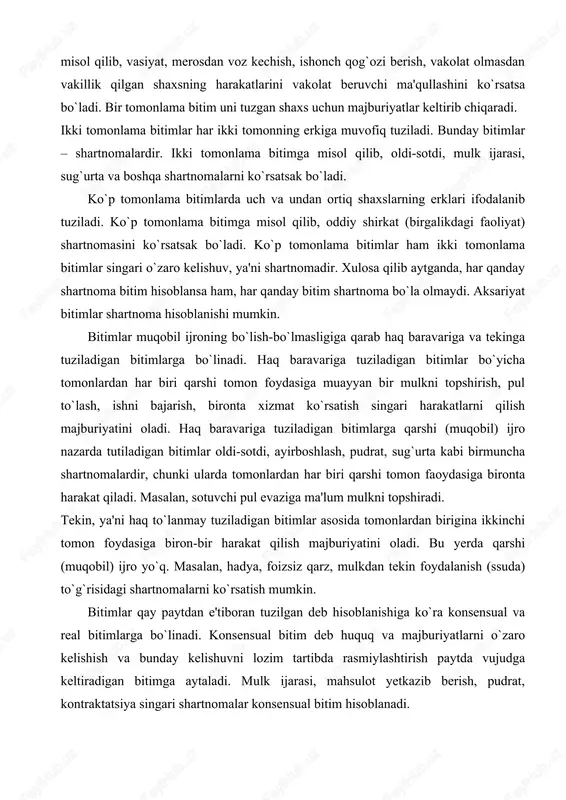 ajburiyatini oladi. bu yerda qarshi (muqobil) ijro yo`q. masalan, hadya, foizsiz qarz, mulkdan tekin foydalanish (ssuda) to`g`risidagi shartnomalarni ko`rsatish mumkin. bitimlar qay paytdan e'tiboran tuzilgan deb hisoblanishiga ko`ra konsensual va real bitimlarga bo`linadi. konsensual bitim deb huquq va majburiyatlarni o`zaro kelishish va bunday kelishuvni lozim tartibda rasmiylashtirish paytda vujudga keltiradigan bitimga aytaladi. mulk ijarasi, mahsulot yetkazib berish, pudrat, kontraktatsiya singari shartnomalar konsensual bitim hisoblanadi. 2. bitimlarning muddatlari va shartli bitimlar huquq subyektlari o`rtasida tuziladigan bitimlar muayyan muddatlarda ijro etiladi va bekor bo`ladi. agar bitimda huquq va majburiyatlarning vujudga kelishi yoki bekor bo`lishi vaqti ko`rsatilgan bo`lsa, bitimlar muddatli hisoblanadi. bitimlarda muddatlar quyidagicha: a) ma'lum kun, oy, yil bilan (masalan, 2005 yil 15 sentabr); b) ma'lum vaqtning o`tishi bilan (masalan, bir yarim yildan keyin o`tishini ko`rsatish); v) ma'lum bir voqea yuz berishi (masalan, daryo orqali yuk tashish – muz erishi bilan) bilan belgilanadi. agar bitimda uning ijro etilish muddati ko`rsatilmagan bo`lsa, bunday …