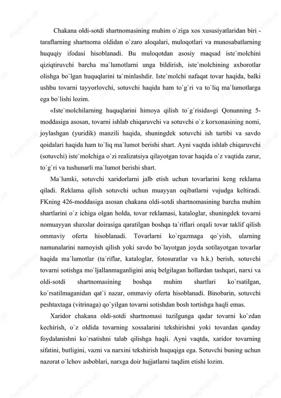 or tovarning sifatini, butligini, vazni va narxini tekshirish huquqiga ega. sotuvchi buning uchun nazorat o`lchov asboblari, narxga doir hujjatlarni taqdim etishi lozim. tuzilgan zahoti bajariladigan chakana oldi-sotdi shartnomasi, qoida tariqasida og`zaki tuziladi (qonun hujjatlarida belgilab qo`yilgan hollar bundan mustasno). tuzilgan vaqtdan boshlab (oldindan beriladigan buyurtmalar bo`yicha, jo`natma-savdo va boshqa hollarda) bajariladigan shartnoma yozma shaklda tuziladi (qonunning 8-moddasi). oldi-sotdi amalga oshirilganda, iste`molchiga kassa yoki tovar cheki beriladi. tovarni kassa yoki tovar cheki bermasdan sotish taqiqlanadi (qonunning 1-moddasi). chakana oldi-sotdi shartnomasining xususiyatlaridan biri shuki, iste`molchi o`zi tanlagan tovarni sotib olishdan uning haqini to`lagunga qadar xohlagan vaqtda voz kechishga haqli. xatto tovar uchun haq to`lanib, tovar maqbul sifatli bo`lsa (kamchilik va nuksonlari yo`q bo`lsa) ham, biroq tovar o`zining shakli, fasoni, rangi, xajmi yoki boshqa sabablarga ko`ra iste`molchiga yoqmasa yoki iste`molchi undan foydalana olmasa, xaridor xarid kilgan kundan e`tiboran o`n kun ichida sotuvchidan uni ayni shunday tovarga almashtirib olishga, agar bunday tovar bo`lmasa, pulini …