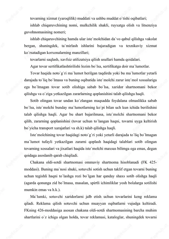 noma hisoblanadi (fk 425-moddasi). buning ma`nosi shuki, sotuvchi sotish uchun taklif etgan tovarni buning uchun tegishli haqni to`lashga rozi bo`lgan har qanday shaxs sotib olishga haqli (agarda qonunga zid bo`lmasa, masalan, spirtli ichimliklar yosh bolalarga sotilishi mumkin emas va h.k.). ma`lumki, sotuvchi xaridorlarni jalb etish uchun tovarlarini keng reklama qiladi. reklama qilish sotuvchi uchun muayyan oqibatlarni vujudga keltiradi. fkning 426-moddasiga asosan chakana oldi-sotdi shartnomasining barcha muhim shartlarini o`z ichiga olgan holda, tovar reklamasi, kataloglar, shuningdek tovarni nomuayyan shaxslar doirasiga qaratilgan boshqa ta`riflari orqali tovar taklif qilish ommaviy oferta hisoblanadi. tovarlarni ko`rgazmaga qo`yish, ularning namunalarini namoyish qilish yoki savdo bo`layotgan joyda sotilayotgan tovarlar haqida ma`lumotlar (ta`riflar, kataloglar, fotosuratlar va h.k.) berish, sotuvchi tovarni sotishga mo`ljallanmaganligini aniq belgilagan hollardan tashqari, narxi va oldi-sotdi shartnomasining boshqa muhim shartlari ko`rsatilgan, ko`rsatilmaganidan qat`i nazar, ommaviy oferta hisoblanadi. binobarin, sotuvchi peshtaxtaga (vitrinaga) qo`yilgan tovarni sotishdan bosh tortishga haqli emas. xaridor chakana oldi-sotdi shartnomasi tuzilgunga qadar tovarni …
