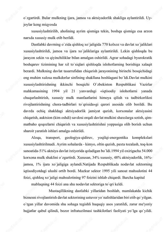 o, oltin qazish, paxta tozalash, toq-kon sanoatida-51% aktsiya davlat ixtiyorida qoladigan bo`ldi.1994 yil oxirigacha 54.000 korxona mulk shaklini o`zgartirdi. xususan, 34% xususiy, 48% aktsiyadorlik, 16%-jamoa, 1% ijara xo`jaligiga aylandi.natijada respublikada nodavlat sektorning iqtisodiyotdagi ulushi ortib bordi. mazkur sektor 1995 yili sanoat mahsulotini 44 foizi, qishloq xo`jaligi mahsulotining 97 foizini ishlab chiqardi. barcha kapital mablaqning 44 foizi ana shu nodavlat sektoriga to`qri keldi. mustaqillikning dastlabki yillaridan boshlab, mamlakatda kichik biznesni rivojlantirish davlat sektorining ustuvor yo`nalishlaridan biri etib qo`yilgan. o`tgan yillar davomida shu sohaga tegishli huquqiy asos yaratildi, zarur me'yoriy hujjatlar qabul qilindi, bozor infratuzilmasi tashkilotlari faoliyati yo`lga qo`yildi. natijada 1999 yil boshida mamlakatda qariyib 190 000 ta kichik va xususiy korxonalar faoliyat yuritmoqda. uning salkam 15.000tasi 1998 yili ishga tushgan bo`lsa, 1999 yili ularning soni 16.579 taga ko`paydi.mamlakatda ikki yo`l bilan mulkdorlar sinfi shakllana boshladi. birinchidan, kichik korxonalar va xususiy tadbirkorlikni keng rivojlantirish yo`li bilan, ikkinchidan, pul mablaqlarini omonat kassalari yoki …