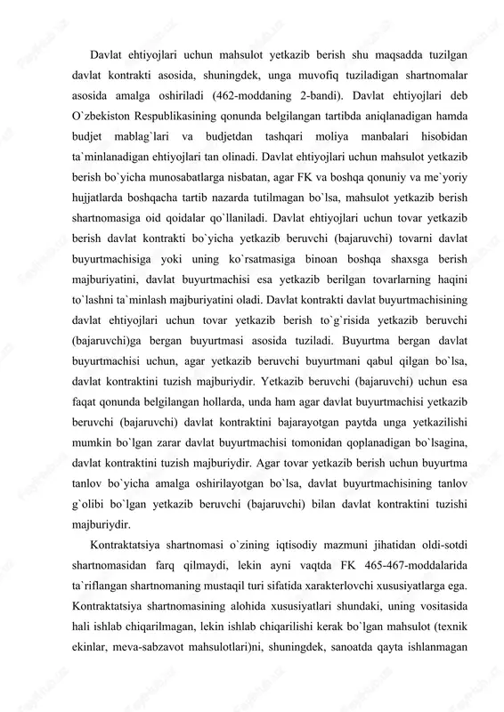 yetkazib beruvchi buyurtmani qabul qilgan bo`lsa, davlat kontraktini tuzish majburiydir. yetkazib beruvchi (bajaruvchi) uchun esa faqat qonunda belgilangan hollarda, unda ham agar davlat buyurtmachisi yetkazib beruvchi (bajaruvchi) davlat kontraktini bajarayotgan paytda unga yetkazilishi mumkin bo`lgan zarar davlat buyurtmachisi tomonidan qoplanadigan bo`lsagina, davlat kontraktini tuzish majburiydir. agar tovar yetkazib berish uchun buyurtma tanlov bo`yicha amalga oshirilayotgan bo`lsa, davlat buyurtmachisining tanlov g`olibi bo`lgan yetkazib beruvchi (bajaruvchi) bilan davlat kontraktini tuzishi majburiydir. kontraktatsiya shartnomasi o`zining iqtisodiy mazmuni jihatidan oldi-sotdi shartnomasidan farq qilmaydi, lekin ayni vaqtda fk 465-467-moddalarida ta`riflangan shartnomaning mustaqil turi sifatida xarakterlovchi xususiyatlarga ega. kontraktatsiya shartnomasining alohida xususiyatlari shundaki, uning vositasida hali ishlab chiqarilmagan, lekin ishlab chiqarilishi kerak bo`lgan mahsulot (texnik ekinlar, meva-sabzavot mahsulotlari)ni, shuningdek, sanoatda qayta ishlanmagan mahsulotni sotish bo`yicha munosabatlar rasmiylashtiriladi. bu belgilar tabiiy sharoit, qishloq xo`jalik ishlab chiqarishining mavsumiyligi va shu bilan bog`liq ravishda qishloq xo`jalik mahsulotlarini ishlab chiqarish va sotish bo`yicha munosabatlarning alohida xususiyatlaridan kelib chiqadi. yuqorida ko`rsatilgan …