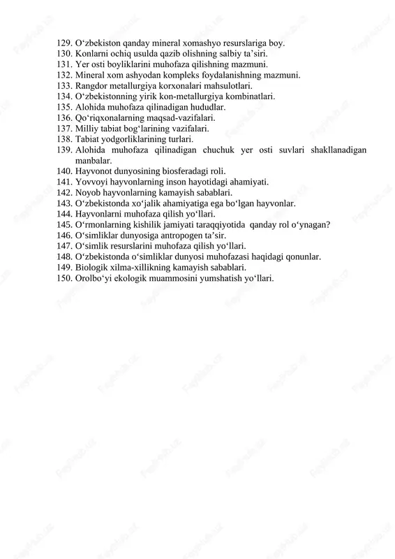 arga shovqinning ta’siri. 117. shovqindan muhofazalanish yo‘llari. 118. tirik organizmlarning tashqi muhitga moslashish turlari. 119. tirik organizmlarning yorug‘likka munosabatiga ko‘ra turlari. 120. namlik omiliga ko‘ra tirik organizlarning guruhlari. 121. harorat omiliga ko‘ra tirik organizmlar guruhlari. 122. ekologik muammolarning yuzaga kelish davri. 123. ekologik muammolarni hal etish yo‘llari. 124. o‘zbekistondagi eng muhim ekologik muammolar. 125. tabiatni muhofaza qilish qonuni va uning ahamiyati. 126. foydali qazilmalarni qazib olish jarayonining atrof-muhitga ta’siri. 127. foydali qazilmalarning isrof bo‘lish sabablari. 128. xom ashyodan tejamkorona foydalanish yo‘llari. 129. o‘zbekiston qanday mineral xomashyo resurslariga boy. 130. konlarni ochiq usulda qazib olishning salbiy ta’siri. 131. yer osti boyliklarini muhofaza qilishning mazmuni. 132. mineral xom ashyodan kompleks foydalanishning mazmuni. 133. rangdor metallurgiya korxonalari mahsulotlari. 134. o‘zbekistonning yirik kon-metallurgiya kombinatlari. 135. alohida muhofaza qilinadigan hududlar. 136. qo‘riqxonalarning maqsad-vazifalari. 137. milliy tabiat bog‘larining vazifalari. 138. tabiat yodgorliklarining turlari. 139. alohida muhofaza qilinadigan chuchuk yer osti suvlari shakllanadigan manbalar. 140. hayvonot dunyosining …