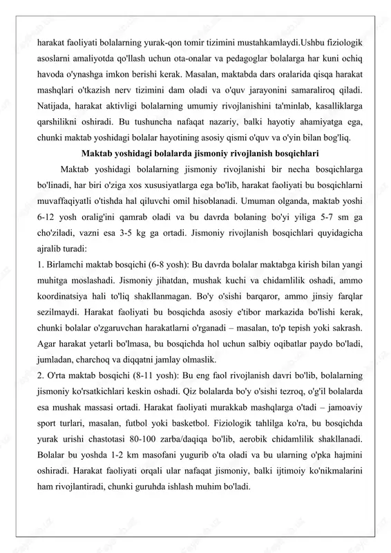 jralib turadi: 1. birlamchi maktab bosqichi (6-8 yosh): bu davrda bolalar maktabga kirish bilan yangi muhitga moslashadi. jismoniy jihatdan, mushak kuchi va chidamlilik oshadi, ammo koordinatsiya hali to'liq shakllanmagan. bo'y o'sishi barqaror, ammo jinsiy farqlar sezilmaydi. harakat faoliyati bu bosqichda asosiy e'tibor markazida bo'lishi kerak, chunki bolalar o'zgaruvchan harakatlarni o'rganadi – masalan, to'p tepish yoki sakrash. agar harakat yetarli bo'lmasa, bu bosqichda hol uchun salbiy oqibatlar paydo bo'ladi, jumladan, charchoq va diqqatni jamlay olmaslik. 2. o'rta maktab bosqichi (8-11 yosh): bu eng faol rivojlanish davri bo'lib, bolalarning jismoniy ko'rsatkichlari keskin oshadi. qiz bolalarda bo'y o'sishi tezroq, o'g'il bolalarda esa mushak massasi ortadi. harakat faoliyati murakkab mashqlarga o'tadi – jamoaviy sport turlari, masalan, futbol yoki basketbol. fiziologik tahlilga ko'ra, bu bosqichda yurak urishi chastotasi 80-100 zarba/daqiqa bo'lib, aerobik chidamlilik shakllanadi. bolalar bu yoshda 1-2 km masofani yugurib o'ta oladi va bu ularning o'pka hajmini oshiradi. harakat faoliyati orqali ular nafaqat jismoniy, …