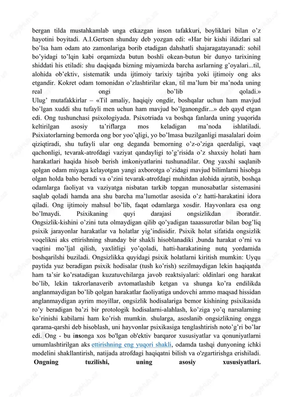 li ekanligini oldindan aytish mumkin emas. hatto ong osti nima ekanligi haqida tasavvurga ega bo'lsa ham, ozgina odamlar uning inson hayotiga ta'sirini to'liq anglaydilar. va agar siz ushbu ong ostidagi motivlarni ajratishni maqsad qilib qo'ysangiz, hayot qanday o'zgarishi mumkin. ong haqida tushuncha ongning yuqorida ko’rsatib o’tilgan barcha o’ziga xos xususiyatlari va shaklanishi namoyon bo’lishining muqarrar sh arti til hisoblanadi. nutq jarayoni faoliyatida odam bilimlar hosil qiladi. kishi dunyoga kelgunga qadar uning uchun insoniyat yaratib bergan tilda mustahkamlab unga etkazgan inson tafakkuri, boyliklari bilan o’z hayotini boyitadi. a.i.gertsen shunday deb yozgan edi: «har bir kishi ildizlari sal bo’lsa ham odam ato zamonlariga borib etadigan dahshatli shajaragatayanadi: sohil bo’yidagi to’lqin kabi orqamizda butun boshli okean-butun bir dunyo tarixining shiddati his etiladi: shu daqiqada bizning miyamizda barcha asrlarning g’oyalari...til, alohida ob’ektiv, sistematik unda ijtimoiy tarixiy tajriba yoki ijtimoiy ong aks etgandir. kokret odam tomonidan o’zlashtirilar ekan, til ma’lum bir ma’noda uning real ongi …