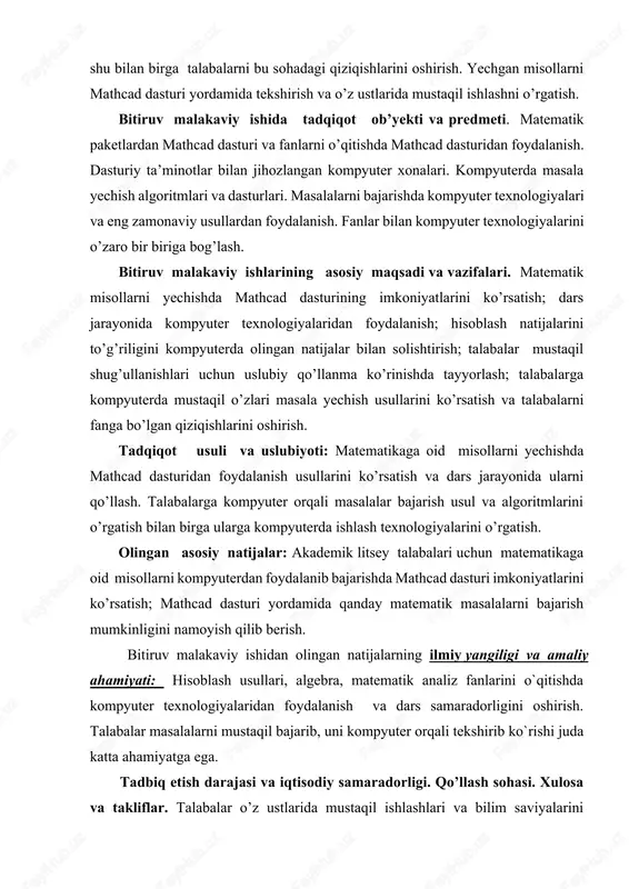 oshirish. tadqiqot usuli va uslubiyoti: matematikaga oid misollarni yechishda mathcad dasturidan foydalanish usullarini ko’rsatish va dars jarayonida ularni qo’llash. talabalarga kompyuter orqali masalalar bajarish usul va algoritmlarini o’rgatish bilan birga ularga kompyuterda ishlash texnologiyalarini o’rgatish. olingan asosiy natijalar: akademik litsey talabalari uchun matematikaga oid misollarni kompyuterdan foydalanib bajarishda mathcad dasturi imkoniyatlarini ko’rsatish; mathcad dasturi yordamida qanday matematik masalalarni bajarish mumkinligini namoyish qilib berish. bitiruv malakaviy ishidan olingan natijalarning ilmiy yangiligi va amaliy ahamiyati: hisoblash usullari, algebra, matematik analiz fanlarini o`qitishda kompyuter texnologiyalaridan foydalanish va dars samaradorligini oshirish. talabalar masalalarni mustaqil bajarib, uni kompyuter orqali tekshirib ko`rishi juda katta ahamiyatga ega. tadbiq etish darajasi va iqtisodiy samaradorligi. qo’llash sohasi. xulosa va takliflar. talabalar o’z ustlarida mustaqil ishlashlari va bilim saviyalarini oshirishlari uchun kompyuter texnologiyalaridan foydalanish g’oyasi taklif etilgan. bitiruv malakaviy ishining tarkibi va hajmi quyidagicha : kirish, 2 ta bob, har bir bobning qisqacha xulosasi, adabiyotlar ro’yxati, xotima va ilovalardan iborat …
