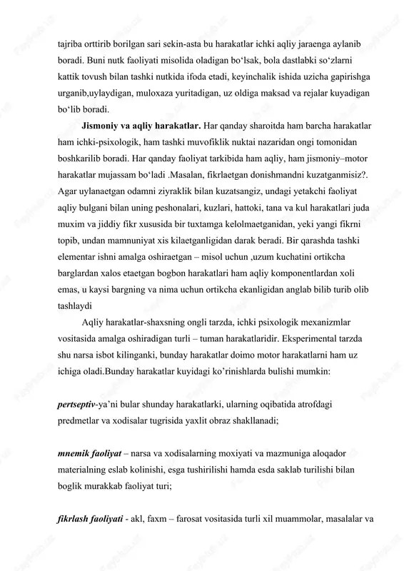 s, u kaysi bargning va nima uchun ortikcha ekanligidan anglab bilib turib olib tashlaydi aqliy harakatlar-shaxsning ongli tarzda, ichki psixologik mexanizmlar vositasida amalga oshiradigan turli – tuman harakatlaridir. eksperimental tarzda shu narsa isbot kilinganki, bunday harakatlar doimo motor harakatlarni ham uz ichiga oladi.bunday harakatlar kuyidagi ko’rinishlarda bulishi mumkin: pertseptiv-ya’ni bular shunday harakatlarki, ularning oqibatida atrofdagi predmetlar va xodisalar tugrisida yaxlit obraz shakllanadi; mnemik faoliyat – narsa va xodisalarning moxiyati va mazmuniga aloqador materialning eslab kolinishi, esga tushirilishi hamda esda saklab turilishi bilan boglik murakkab faoliyat turi; fikrlash faoliyati - akl, faxm – farosat vositasida turli xil muammolar, masalalar va jumboklarni yechishga karatilgan faoliyat; imajitiv – («image»-obraz suzidan olingan) faoliyati shundayki, u ijodiy jarayonlarda xayol va fantaziya vositasida xozir bevosita ongda berilmagan narsalarning xususiyatlarini anglash va xayolda tiklashni takozo etadi. yukorida ta’kidlaganimizdek, har qanday faoliyat ham tashki harakatlar asosida shakllanadi va motor komponentlardan iborat bulishi mumkin. agar tashki faoliyat asosida psixik …