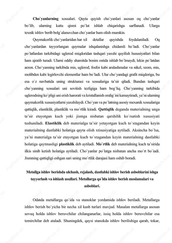 ga ta’sir qiladi. bundan tashqari cho`yanning xossalari uni sovitish tezligiga ham bog`liq. cho`yanning tarkibida uglerodning ko`pligi uni erish harorati va kristallanish oralig`ini kamaytiradi, ya’ni ularning quymakorlik xususiyatlarni yaxshilaydi. cho`yan va po`latning asosiy mexanik xossalariga qattiqlik, elastiklik, plastiklik va mo`rtlik kiradi. qattiqlik deganda materialning unga ta’sir etayotgan kuch yoki jismga nisbatan qarshilik ko`rsatish xususiyati tushuniladi. elastiklik deb materialga ta’sir yetayotgan kuch to`xtagandan keyin materialning dastlabki holatiga qayta olish xtisusiyatiga aytiladi. aksincha bo`lsa, ya’ni materialga ta’sir etayotgan kuch to`xtagandan keyin materialning dastlabki holatiga qaytmasligi plastiklik deb aytiladi. mo`rtlik deb materialning kuch ta’sirida ilkis sinib ketish holatiga aytiladi. cho`yanlar po`latga nisbatan ancha mo`rt bo`iadi. jismning qattiqligi oshgan sari uning mo`rtlik darajasi ham oshib boradi. metallga ishlov berishda ulchash, rejalash, dastlabki ishlov berish asboblarini ishga tayyorlash va ishlash usullari. metallarga qo`lda ishlov berish moslamalari va asboblari. odatda metallarga qo`ida va stanoklar yordamida ishlov beriladi. metallarga ishlov berish bo`yicha bir necha xil kasb turlari mavjud. …
