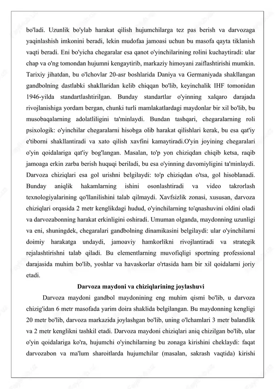 amoaga erkin zarba berish huquqi beriladi, bu esa o'yinning davomiyligini ta'minlaydi. darvoza chiziqlari esa gol urishni belgilaydi: to'p chiziqdan o'tsa, gol hisoblanadi. bunday aniqlik hakamlarning ishini osonlashtiradi va video takrorlash texnologiyalarining qo'llanilishini talab qilmaydi. xavfsizlik zonasi, xususan, darvoza chiziqlari orqasida 2 metr kenglikdagi hudud, o'yinchilarning to'qnashuvini oldini oladi va darvozabonning harakat erkinligini oshiradi. umuman olganda, maydonning uzunligi va eni, shuningdek, chegaralari gandbolning dinamikasini belgilaydi: ular o'yinchilarni doimiy harakatga undaydi, jamoaviy hamkorlikni rivojlantiradi va strategik rejalashtirishni talab qiladi. bu elementlarning muvofiqligi sportning professional darajasida muhim bo'lib, yoshlar va havaskorlar o'rtasida ham bir xil qoidalarni joriy etadi. darvoza maydoni va chiziqlarining joylashuvi darvoza maydoni gandbol maydonining eng muhim qismi bo'lib, u darvoza chizig'idan 6 metr masofada yarim doira shaklida belgilangan. bu maydonning kengligi 20 metr bo'lib, darvoza markazida joylashgan bo'lib, uning o'lchamlari 3 metr balandlik va 2 metr kenglikni tashkil etadi. darvoza maydoni chiziqlari aniq chizilgan bo'lib, ular o'yin qoidalariga ko'ra, hujumchi …