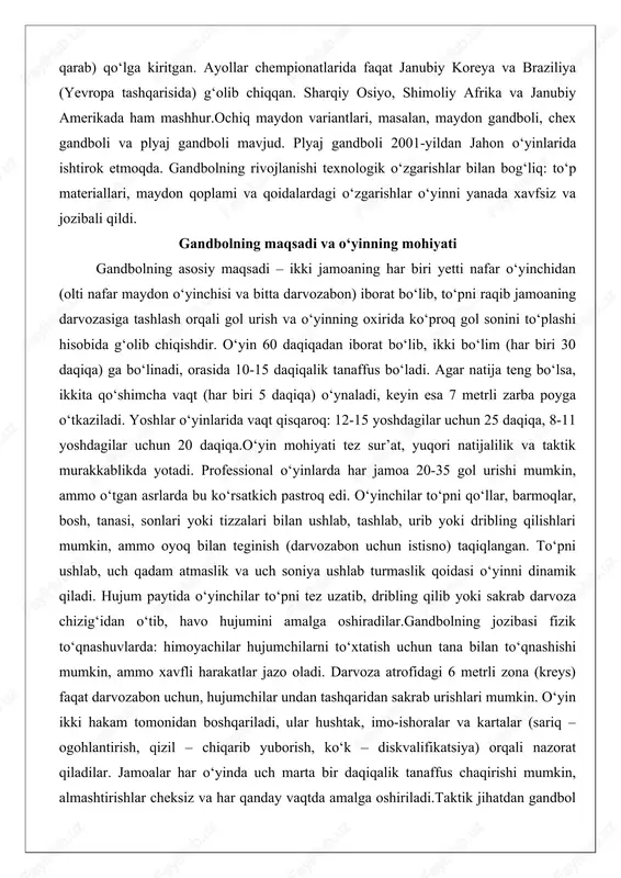sa 7 metrli zarba poyga o‘tkaziladi. yoshlar o‘yinlarida vaqt qisqaroq: 12-15 yoshdagilar uchun 25 daqiqa, 8-11 yoshdagilar uchun 20 daqiqa.o‘yin mohiyati tez sur’at, yuqori natijalilik va taktik murakkablikda yotadi. professional o‘yinlarda har jamoa 20-35 gol urishi mumkin, ammo o‘tgan asrlarda bu ko‘rsatkich pastroq edi. o‘yinchilar to‘pni qo‘llar, barmoqlar, bosh, tanasi, sonlari yoki tizzalari bilan ushlab, tashlab, urib yoki dribling qilishlari mumkin, ammo oyoq bilan teginish (darvozabon uchun istisno) taqiqlangan. to‘pni ushlab, uch qadam atmaslik va uch soniya ushlab turmaslik qoidasi o‘yinni dinamik qiladi. hujum paytida o‘yinchilar to‘pni tez uzatib, dribling qilib yoki sakrab darvoza chizig‘idan o‘tib, havo hujumini amalga oshiradilar.gandbolning jozibasi fizik to‘qnashuvlarda: himoyachilar hujumchilarni to‘xtatish uchun tana bilan to‘qnashishi mumkin, ammo xavfli harakatlar jazo oladi. darvoza atrofidagi 6 metrli zona (kreys) faqat darvozabon uchun, hujumchilar undan tashqaridan sakrab urishlari mumkin. o‘yin ikki hakam tomonidan boshqariladi, ular hushtak, imo-ishoralar va kartalar (sariq – ogohlantirish, qizil – chiqarib yuborish, ko‘k – …