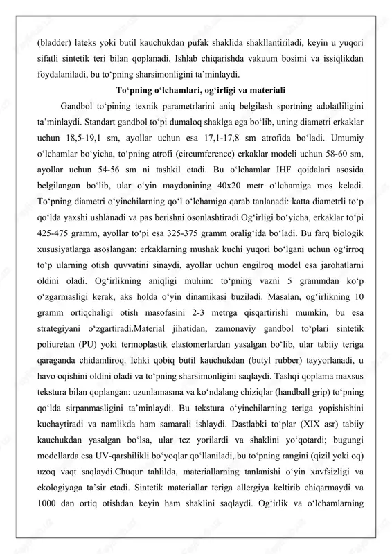 to‘pi 425-475 gramm, ayollar to‘pi esa 325-375 gramm oralig‘ida bo‘ladi. bu farq biologik xususiyatlarga asoslangan: erkaklarning mushak kuchi yuqori bo‘lgani uchun og‘irroq to‘p ularning otish quvvatini sinaydi, ayollar uchun engilroq model esa jarohatlarni oldini oladi. og‘irlikning aniqligi muhim: to‘pning vazni 5 grammdan ko‘p o‘zgarmasligi kerak, aks holda o‘yin dinamikasi buziladi. masalan, og‘irlikning 10 gramm ortiqchaligi otish masofasini 2-3 metrga qisqartirishi mumkin, bu esa strategiyani o‘zgartiradi.material jihatidan, zamonaviy gandbol to‘plari sintetik poliuretan (pu) yoki termoplastik elastomerlardan yasalgan bo‘lib, ular tabiiy teriga qaraganda chidamliroq. ichki qobiq butil kauchukdan (butyl rubber) tayyorlanadi, u havo oqishini oldini oladi va to‘pning sharsimonligini saqlaydi. tashqi qoplama maxsus tekstura bilan qoplangan: uzunlamasına va ko‘ndalang chiziqlar (handball grip) to‘pning qo‘lda sirpanmasligini ta’minlaydi. bu tekstura o‘yinchilarning teriga yopishishini kuchaytiradi va namlikda ham samarali ishlaydi. dastlabki to‘plar (xix asr) tabiiy kauchukdan yasalgan bo‘lsa, ular tez yorilardi va shaklini yo‘qotardi; bugungi modellarda esa uv-qarshilikli bo‘yoqlar qo‘llaniladi, bu to‘pning rangini (qizil yoki …
