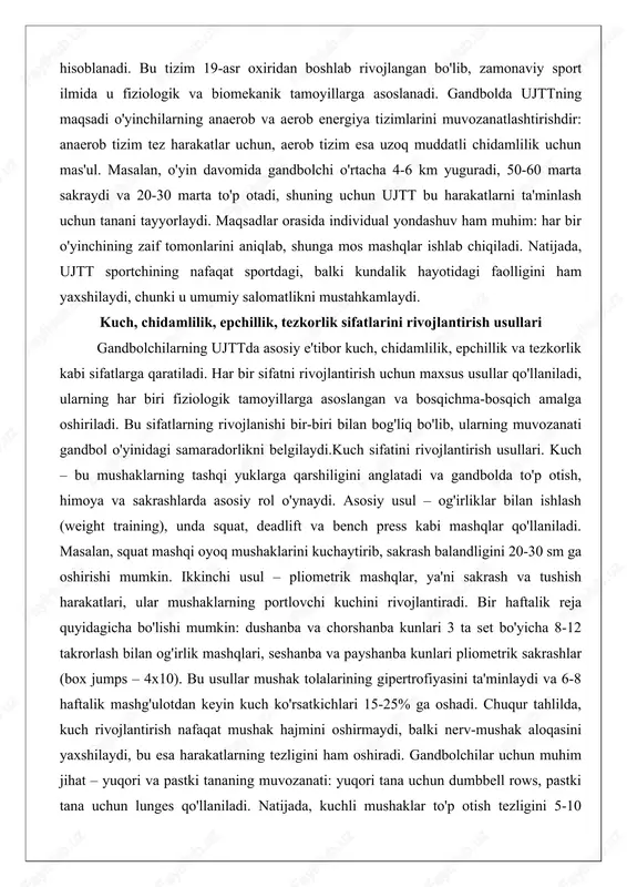 sullar qo'llaniladi, ularning har biri fiziologik tamoyillarga asoslangan va bosqichma-bosqich amalga oshiriladi. bu sifatlarning rivojlanishi bir-biri bilan bog'liq bo'lib, ularning muvozanati gandbol o'yinidagi samaradorlikni belgilaydi.kuch sifatini rivojlantirish usullari. kuch – bu mushaklarning tashqi yuklarga qarshiligini anglatadi va gandbolda to'p otish, himoya va sakrashlarda asosiy rol o'ynaydi. asosiy usul – og'irliklar bilan ishlash (weight training), unda squat, deadlift va bench press kabi mashqlar qo'llaniladi. masalan, squat mashqi oyoq mushaklarini kuchaytirib, sakrash balandligini 20-30 sm ga oshirishi mumkin. ikkinchi usul – pliometrik mashqlar, ya'ni sakrash va tushish harakatlari, ular mushaklarning portlovchi kuchini rivojlantiradi. bir haftalik reja quyidagicha bo'lishi mumkin: dushanba va chorshanba kunlari 3 ta set bo'yicha 8-12 takrorlash bilan og'irlik mashqlari, seshanba va payshanba kunlari pliometrik sakrashlar (box jumps – 4x10). bu usullar mushak tolalarining gipertrofiyasini ta'minlaydi va 6-8 haftalik mashg'ulotdan keyin kuch ko'rsatkichlari 15-25% ga oshadi. chuqur tahlilda, kuch rivojlantirish nafaqat mushak hajmini oshirmaydi, balki nerv-mushak aloqasini yaxshilaydi, bu esa …