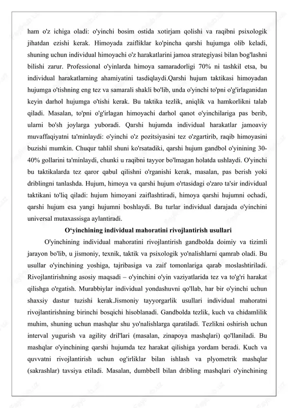 a'minlaydi, chunki u raqibni tayyor bo'lmagan holatda ushlaydi. o'yinchi bu taktikalarda tez qaror qabul qilishni o'rganishi kerak, masalan, pas berish yoki driblingni tanlashda. hujum, himoya va qarshi hujum o'rtasidagi o'zaro ta'sir individual taktikani to'liq qiladi: hujum himoyani zaiflashtiradi, himoya qarshi hujumni ochadi, qarshi hujum esa yangi hujumni boshlaydi. bu turlar individual darajada o'yinchini universal mutaxassisga aylantiradi. o‘yinchining individual mahoratini rivojlantirish usullari o'yinchining individual mahoratini rivojlantirish gandbolda doimiy va tizimli jarayon bo'lib, u jismoniy, texnik, taktik va psixologik yo'nalishlarni qamrab oladi. bu usullar o'yinchining yoshiga, tajribasiga va zaif tomonlariga qarab moslashtiriladi. rivojlantirishning asosiy maqsadi – o'yinchini o'yin vaziyatlarida tez va to'g'ri harakat qilishga o'rgatish. murabbiylar individual yondashuvni qo'llab, har bir o'yinchi uchun shaxsiy dastur tuzishi kerak.jismoniy tayyorgarlik usullari individual mahoratni rivojlantirishning birinchi bosqichi hisoblanadi. gandbolda tezlik, kuch va chidamlilik muhim, shuning uchun mashqlar shu yo'nalishlarga qaratiladi. tezlikni oshirish uchun interval yugurish va agility dril'lari (masalan, zinapoya mashqlari) qo'llaniladi. bu mashqlar o'yinchining …