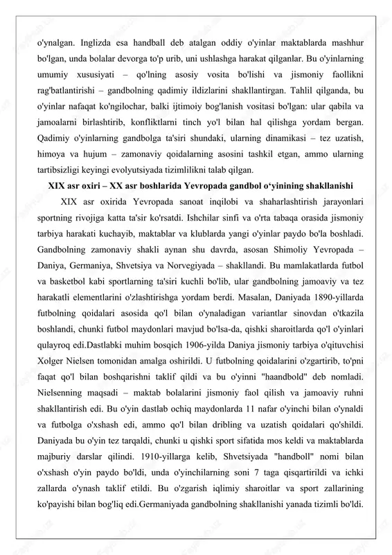 jismoniy tarbiya harakati kuchayib, maktablar va klublarda yangi o'yinlar paydo bo'la boshladi. gandbolning zamonaviy shakli aynan shu davrda, asosan shimoliy yevropada – daniya, germaniya, shvetsiya va norvegiyada – shakllandi. bu mamlakatlarda futbol va basketbol kabi sportlarning ta'siri kuchli bo'lib, ular gandbolning jamoaviy va tez harakatli elementlarini o'zlashtirishga yordam berdi. masalan, daniyada 1890-yillarda futbolning qoidalari asosida qo'l bilan o'ynaladigan variantlar sinovdan o'tkazila boshlandi, chunki futbol maydonlari mavjud bo'lsa-da, qishki sharoitlarda qo'l o'yinlari qulayroq edi.dastlabki muhim bosqich 1906-yilda daniya jismoniy tarbiya o'qituvchisi xolger nielsen tomonidan amalga oshirildi. u futbolning qoidalarini o'zgartirib, to'pni faqat qo'l bilan boshqarishni taklif qildi va bu o'yinni "haandbold" deb nomladi. nielsenning maqsadi – maktab bolalarini jismoniy faol qilish va jamoaviy ruhni shakllantirish edi. bu o'yin dastlab ochiq maydonlarda 11 nafar o'yinchi bilan o'ynaldi va futbolga o'xshash edi, ammo qo'l bilan dribling va uzatish qoidalari qo'shildi. daniyada bu o'yin tez tarqaldi, chunki u qishki sport sifatida mos keldi va …