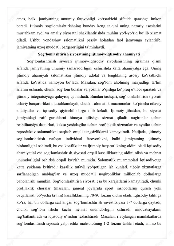 yaga qulayroq qatnashadi. bundan tashqari, sog‘lomlashtirish siyosati oilaviy barqarorlikni mustahkamlaydi, chunki salomatlik muammolari ko‘pincha oilaviy ziddiyatlar va iqtisodiy qiyinchiliklarga olib keladi. ijtimoiy jihatdan, bu siyosat jamiyatdagi zaif guruhlarni himoya qilishga xizmat qiladi: nogironlar uchun reabilitatsiya dasturlari, keksa yoshdagilar uchun profilaktik xizmatlar va ayollar uchun reproduktiv salomatlikni saqlash orqali tengsizliklarni kamaytiradi. natijada, ijtimoiy sog‘lomlashtirish nafaqat individual farovonlikni, balki jamiyatning ijtimoiy birdamligini oshiradi, bu esa konfliktlar va ijtimoiy beqarorlikning oldini oladi.iqtisodiy ahamiyatini esa sog‘lomlashtirish siyosati orqali kasalliklarning oldini olish va mehnat unumdorligini oshirish orqali ko‘rish mumkin. salomatlik muammolari iqtisodiyotga katta yuklama keltiradi: kasallik tufayli yo‘qotilgan ish kunlari, tibbiy xizmatlarga sarflanadigan mablag‘lar va uzoq muddatli nogironliklar millionlab dollarlarga baholanishi mumkin. sog‘lomlashtirish siyosati esa bu xarajatlarni kamaytiradi, chunki profilaktik choralar (masalan, jamoat joylarida sport inshootlarini qurish yoki ovqatlanish bo‘yicha ta’lim) kasalliklarning 70-80 foizini oldini oladi. iqtisodiy tahlilga ko‘ra, har bir dollarga sarflangan sog‘lomlashtirish investitsiyasi 3-7 dollarga qaytadi, chunki sog‘lom ishchi kuchi mehnat unumdorligini oshiradi, …