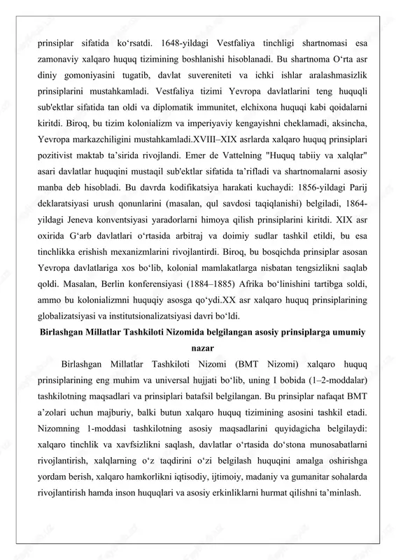 ilish prinsiplarini kiritdi. xix asr oxirida g‘arb davlatlari o‘rtasida arbitraj va doimiy sudlar tashkil etildi, bu esa tinchlikka erishish mexanizmlarini rivojlantirdi. biroq, bu bosqichda prinsiplar asosan yevropa davlatlariga xos bo‘lib, kolonial mamlakatlarga nisbatan tengsizlikni saqlab qoldi. masalan, berlin konferensiyasi (1884–1885) afrika bo‘linishini tartibga soldi, ammo bu kolonializmni huquqiy asosga qo‘ydi.xx asr xalqaro huquq prinsiplarining globalizatsiyasi va institutsionalizatsiyasi davri bo‘ldi. birlashgan millatlar tashkiloti nizomida belgilangan asosiy prinsiplarga umumiy nazar birlashgan millatlar tashkiloti nizomi (bmt nizomi) xalqaro huquq prinsiplarining eng muhim va universal hujjati bo‘lib, uning i bobida (1–2-moddalar) tashkilotning maqsadlari va prinsiplari batafsil belgilangan. bu prinsiplar nafaqat bmt a’zolari uchun majburiy, balki butun xalqaro huquq tizimining asosini tashkil etadi. nizomning 1-moddasi tashkilotning asosiy maqsadlarini quyidagicha belgilaydi: xalqaro tinchlik va xavfsizlikni saqlash, davlatlar o‘rtasida do‘stona munosabatlarni rivojlantirish, xalqlarning o‘z taqdirini o‘zi belgilash huquqini amalga oshirishga yordam berish, xalqaro hamkorlikni iqtisodiy, ijtimoiy, madaniy va gumanitar sohalarda rivojlantirish hamda inson huquqlari va asosiy erkinliklarni …