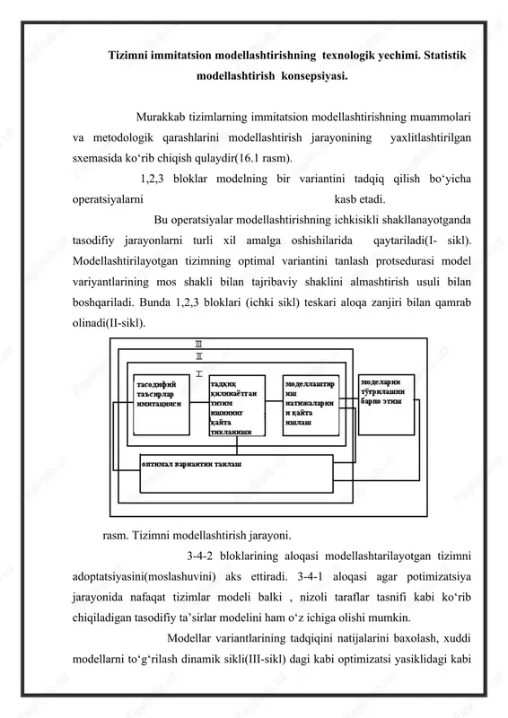 fiy ta’sirlar modelini ham o‘z ichiga olishi mumkin. modellar variantlarining tadqiqini natijalarini baxolash, xuddi modellarni to‘g‘rilash dinamik sikli(iii-sikl) dagi kabi optimizatsi yasiklidagi kabi ko‘p marta bajariladigan mos operatsiyada ko‘rinadi. ekstremumni qidirish xar qanday mutodi optimallashtiruvchi ko‘rsatkichning qiymatlarini solishtirishga asoslangan. shunday qilib 1 sxemadagi statistik modellashtirish asosiy xisoblanadi. statistik modellashtirish kotsepsiyasi statistik modellashtirish asosida tasodifiy kattaliklar va funksiyalarni modellashtirishda qo‘llaniladigan va statistik tekshirish nomini olgan jarayonlar yotadi. (monte karlo metodi). ushbu metodning umumlashgan sxemasi quyidagi ko‘rinishda yozilishi mumkin: natija xuddi , bir qator y tasodifiy kattaliklarning matematik kutilmasi kabi qidiriladi. asosan y tasodifiy kattalik x ning notasodifiy funksiyasi bo‘ladi. obektlarni kuzatish natijasida olingan natijalarga ishlov berishda quyidagilar tajribaviy malumotlar(tm)ga ishltanlanma xajmi berishning metodlari matematik statistika vaextimollik nazariyasi bazaviy tushunchasiga tayanadi. ularning qatoriga general stanlanma xajmiokupnost(gs),vigorka va emperik funksya taqsimoti kiradi. general stanlanma xajmiokupnost deganda parametrning mumkin bo‘lgan barcha qiymatlari,qaysiki obektning kuzatish vaqti bo‘yicha cheklanmagab qaydlar bo‘lishi mumkin. bunday yig‘ilma cheksiz juda …