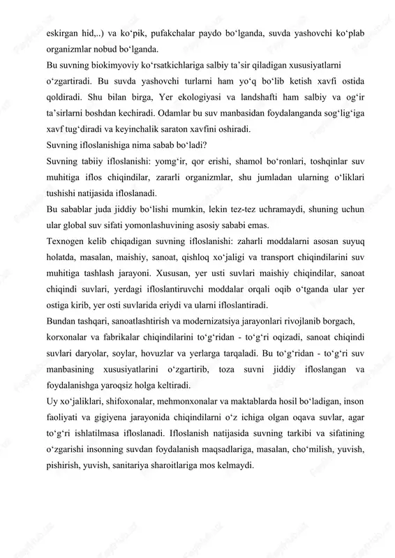 birga, yer ekologiyasi va landshafti ham salbiy va og‘ir ta’sirlarni boshdan kechiradi. odamlar bu suv manbasidan foydalanganda sog‘lig‘iga xavf tug‘diradi va keyinchalik saraton xavfini oshiradi. suvning ifloslanishiga nima sabab bo‘ladi? suvning tabiiy ifloslanishi: yomg‘ir, qor erishi, shamol bo‘ronlari, toshqinlar suv muhitiga iflos chiqindilar, zararli organizmlar, shu jumladan ularning o‘liklari tushishi natijasida ifloslanadi. bu sabablar juda jiddiy bo‘lishi mumkin, lekin tez-tez uchramaydi, shuning uchun ular global suv sifati yomonlashuvining asosiy sababi emas. texnogen kelib chiqadigan suvning ifloslanishi: zaharli moddalarni asosan suyuq holatda, masalan, maishiy, sanoat, qishloq xo‘jaligi va transport chiqindilarini suv muhitiga tashlash jarayoni. xususan, yer usti suvlari maishiy chiqindilar, sanoat chiqindi suvlari, yerdagi ifloslantiruvchi moddalar orqali oqib o‘tganda ular yer ostiga kirib, yer osti suvlarida eriydi va ularni ifloslantiradi. bundan tashqari, sanoatlashtirish va modernizatsiya jarayonlari rivojlanib borgach, korxonalar va fabrikalar chiqindilarini to‘g‘ridan - to‘g‘ri oqizadi, sanoat chiqindi suvlari daryolar, soylar, hovuzlar va yerlarga tarqaladi. bu to‘g‘ridan - to‘g‘ri suv manbasining …