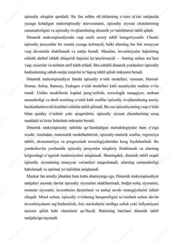 i. mazkur fan amaliy jihatdan ham katta ahamiyatga ega. dinamik makroiqtisodiyot natijalari asosida davlat iqtisodiy siyosatini shakllantiradi, budjet-soliq siyosatini, monetar siyosatni, investitsion dasturlarni va tashqi savdo strategiyalarini ishlab chiqadi. misol uchun, iqtisodiy o‘sishning barqarorligini ta’minlash uchun davlat investitsiyalarni rag‘batlantirish, foiz stavkalarini tartibga solish yoki inflyatsiyani nazorat qilish kabi choralarni qo‘llaydi. bularning barchasi dinamik tahlil natijalariga tayanadi. dinamik makroiqtisodiyotning ahamiyati shundaki, u nafaqat hozirgi iqtisodiy holatni, balki kelgusidagi rivojlanish istiqbollarini ham ochib beradi. bu esa iqtisodiy siyosatni strategik rejalashtirish, iqtisodiy inqirozlarning oldini olish va barqaror rivojlanish yo‘lini belgilash imkonini beradi. shuningdek, u iqtisodiy o‘sishning sifat omillarini — innovatsiyalar, texnologiyalar, inson kapitali, institutsional muhit kabi jihatlarni ham hisobga oladi. dinamik makroiqtisodiyot fanining predmeti va ob’ekti haqida so‘z yuritganda, avvalo “dinamika” tushunchasiga e’tibor qaratish lozim. “dinamika” so‘zi yunoncha “dynamis” so‘zidan olingan bo‘lib, “kuch”, “harakat”, “rivojlanish” ma’nolarini anglatadi. shu sababli dinamik makroiqtisodiyot fani iqtisodiy hodisalar va jarayonlarni harakat, o‘zgarish, rivojlanish holatida tahlil qiladi. bu …
