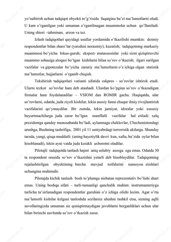chiqish. tekshirish tadqiqotlari varianti sifatida eskpres - so’rovlar ishtirok etadi. ularni tezkor so’rovlar ham deb atashadi. ulardan ko’pgina so’rov o’tkazadigan firmalar ham foydalanadilar – vsiom dan romir gacha. haqiqatda, ular so’rovlarni, odatda, juda ziyoli kishilar, lekin asosiy fanni chuqur ilmiy rivojlantirish vazifalarini qo’ymaydilar. bir zumda, lekin jamiyat, idoralar yoki xususiy buyurtmachilarga juda zarur bo’lgan manffatli vazifalar hal etiladi: xalq prezidentga qanday munosabatda bo’ladi, aylanmaga cheklovlar, chechenistondagi urushga, bushning tashrifiga, 2001 yil 11 sentyabrdagi terroristik aktlarga. shunday tarzda, yangi, qisqa muddatli (uning hayotiylik davri kun, xafta, ba’zida oylar bilan hisoblanadi), lekin ayni vatda juda kerakli axborotni oladilar. pilotajli tadqtqotda tanlash hajmi aniq uslubiy asosga ega emas. odatda 30 ta respondent orasida so’rov o’tkazishni yetarli deb hisoblaydilar. tadqiqotning rejalashtirilgan obyektining barcha mavjud toifalarini namoyon etishlari uchungina muhimdir. pilotajda kichik tanlash bosh to’plamga nisbatan reprezentativ bo’lishi shart emas. uning boshqa sifati – turli-tumanligi qanchalik muhim: instrumanteriyga turlicha ta’sirlanadigan respondentlar guruhini o’z ichiga olishi …