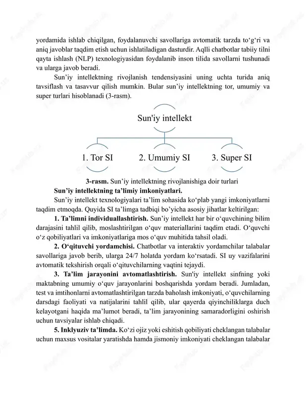 hiqilgan, foydalanuvchi savollariga avtomatik tarzda to‘g‘ri va aniq javoblar taqdim etish uchun ishlatiladigan dasturdir. aqlli chatbotlar tabiiy tilni qayta ishlash (nlp) texnologiyasidan foydalanib inson tilida savollarni tushunadi va ularga javob beradi. sun’iy intellektning rivojlanish tendensiyasini uning uchta turida aniq tavsiflash va tasavvur qilish mumkin. bular sun’iy intellektning tor, umumiy va super turlari hisoblanadi (3-rasm). 3-rasm. sun’iy intellektning rivojlanishiga doir turlari sun’iy intellektning ta’limiy imkoniyatlari. sun’iy intellekt texnologiyalari ta’lim sohasida ko‘plab yangi imkoniyatlarni taqdim etmoqda. quyida si ta’limga tadbiqi bo’yicha asosiy jihatlar keltirilgan: 1. ta’limni individuallashtirish. sun’iy intellekt har bir o‘quvchining bilim darajasini tahlil qilib, moslashtirilgan o‘quv materiallarini taqdim etadi. o‘quvchi o‘z qobiliyatlari va imkoniyatlariga mos o‘quv muhitida tahsil oladi. 2. o‘qituvchi yordamchisi. chatbotlar va interaktiv yordamchilar talabalar savollariga javob berib, ularga 24/7 holatda yordam ko‘rsatadi. si uy vazifalarini avtomatik tekshirish orqali o‘qituvchilarning vaqtini tejaydi. 3. ta’lim jarayonini avtomatlashtirish. sun'iy intellekt sinfning yoki maktabning umumiy o‘quv jarayonlarini boshqarishda yordam beradi. jumladan, …