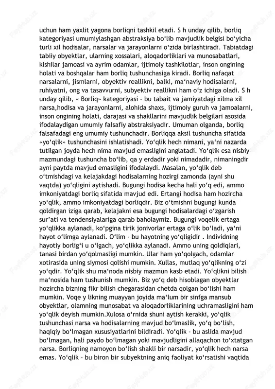 i o‘zida birlashtiradi. tabiatdagi tabiiy obyektlar, ularning xossalari, aloqadorliklari va munosabatlari, kishilar jamoasi va ayrim odamlar, ijtimoiy tashkilotlar, inson ongining holati va boshqalar ham borliq tushunchasiga kiradi. borliq nafaqat narsalarni, jismlarni, obyektiv reallikni, balki, ma‘naviy hodisalarni, ruhiyatni, ong va tasavvurni, subyektiv reallikni ham o‘z ichiga oladi. s h unday qilib, « borliq» kategoriyasi – bu tabait va jamiyatdagi xilma xil narsa,hodisa va jarayonlarni, alohida shaxs, ijtimoiy guruh va jamoalarni, inson ongining holati, darajasi va shakllarini mavjudlik belgilari asosida ifodalaydigan umumiy falsafiy abstraksiyadir. umuman olganda, borliq falsafadagi eng umumiy tushunchadir. borliqqa aksil tushuncha sifatida «yo‘qlik» tushunchasini ishlatishadi. yo‘qlik hech nimani, ya‘ni nazarda tutilgan joyda hech nima mavjud emasligini anglatadi. yo‘qlik esa nisbiy mazmundagi tushuncha bo‘lib, qa y erdadir yoki nimadadir, nimaningdir ayni paytda mavjud emasligini ifodalaydi. masalan, yo‘qlik deb o‘tmishdagi va kelajakdagi hodisalarning hozirgi zamonda (ayni shu vaqtda) yo‘qligini aytishadi. bugungi hodisa kecha hali yo‘q edi, ammo imkoniyatdagi borliq sifatida mavjud …