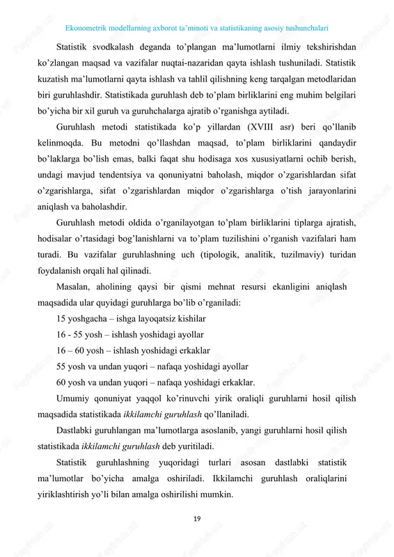zaridan qayta ishlash tushuniladi. statistik kuzatish ma’lumotlarni qayta ishlash va tahlil qilishning keng tarqalgan metodlaridan biri guruhlashdir. statistikada guruhlash deb to’plam birliklarini eng muhim belgilari bo’yicha bir xil guruh va guruhchalarga ajratib o’rganishga aytiladi. guruhlash metodi statistikada ko’p yillardan (xviii asr) beri qo’llanib kelinmoqda. bu metodni qo’llashdan maqsad, to’plam birliklarini qandaydir bo’laklarga bo’lish emas, balki faqat shu hodisaga xos xususiyatlarni ochib berish, undagi mavjud tendentsiya va qonuniyatni baholash, miqdor o’zgarishlardan sifat o’zgarishlarga, sifat o’zgarishlardan miqdor o’zgarishlarga o’tish jarayonlarini aniqlash va baholashdir. guruhlash metodi oldida o’rganilayotgan to’plam birliklarini tiplarga ajratish, hodisalar o’rtasidagi bog’lanishlarni va to’plam tuzilishini o’rganish vazifalari ham turadi. bu vazifalar guruhlashning uch (tipologik, analitik, tuzilmaviy) turidan foydalanish orqali hal qilinadi. masalan, aholining qaysi bir qismi mehnat resursi ekanligini aniqlash maqsadida ular quyidagi guruhlarga bo’lib o’rganiladi: 15 yoshgacha – ishga layoqatsiz kishilar 16 - 55 yosh – ishlash yoshidagi ayollar 16 – 60 yosh – ishlash yoshidagi erkaklar 55 yosh …