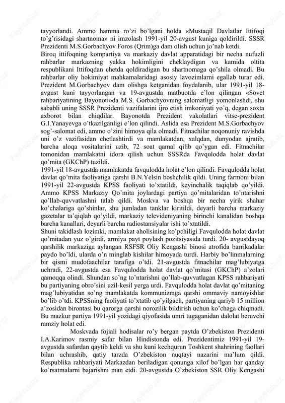 butunittifoq referendumini o’tkazishga qaror qildi. 1991-yil 20-fevralda o’zbekiston oliy kengashning rayosati referendum o’tkazishni maqulladi va sssr oliy soveti tomonidan tayyorlangan byulleten bilan birga yana bitta qo’shimcha byulletenni ovozga qo’yishga qaror qildi. qo’shimcha byulletenga «siz o’zbekistonning mustaqil, teng huquqli respublika sifatida yangilangan ittifoq (federasiya) tarkibida qolishiga rozimisiz?» degan savol qo’yildi. ovoz berishda qatnashgan saylovchilarning 93% bu savolga «ha» deb javob berdilar. demak, o’zbekistonliklar o’z mamlakatini mustaqil davlat sifatida federativ ittifoqda o’zgartirish, o’zbekistonning suveren respublika sifatida rivojlanishini yoqlab ovoz bergan edilar. 1991-yil aprelda kiyevda ukraina, rossiya, belorus, o’zbekiston, qozogiston respublikalari rahbarlarining uchrashuvi bo’ldi. uchrashuvda mustaqil respublikalar manfaatlariga mos keladigan ittifoq shartnomasini tuzishga yondashish yo’llari ishlab chiqildi va tegishli bayonot imzolandi. bu hujjatni qirg’iziston, tojikiston, turkmaniston respublikalari ham imzolashga rozilik bildirdi. markaz yon berishga majbur bo’ldi. 1991-yilga kelib o’zbekistonda respublikaning davlat mustaqilligiga doir mutlaqo yangi davlat ramzlarini tayyorlash va qabul qilish borasida dadil ishlar qilina boshlandi. 1991-yil 15-fevralda o’zbekiston oliy kengashi «o’zbekistonning davlat …