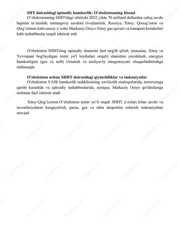 tisodiy ittifoqi kabi iqtisodiy tashabbuslardagi faol ishtiroki uning mavqeyini mustahkamlaydi. 35 milliondan ortiq aholisi katta iqtisodiy salohiyatni ifodalaydi va markaziy osiyo yuragidagi geografik joylashuvi mintaqaviy bogʻlanish nuqtai nazaridan shubhasizdir oʻzbekistonning shhtdagi faoliyati rossiya va xitoyning potentsial ustunligiga qarshi kurashib, tashkilotda koʻp qutbli yondashuvni rivojlantiradi sht doirasidagi iqtisodiy hamkorlik: o'zbekistonning hissasi oʻzbekistonning shhtdagi ishtiroki 2022 yilda 70 milliard dollardan oshiq savdo hajmini taʼminlab, mintaqaviy savdoni rivojlantirdi, rossiya, xitoy, qozogʻiston va qirgʻiziston kabi asosiy aʼzolar markaziy osiyo-xitoy gaz quvuri va transport koridorlari kabi tashabbuslar orqali ishtirok etdi o'zbekiston shhtning iqtisodiy dasturini faol targ'ib qilish, (masalan, xitoy va yevropani bog'laydigan temir yo'l loyihalari orqali) ulanishni yaxshilash, energiya hamkorligini (gaz va neft) o'rnatish va moliyaviy integratsiyani chuqurlashtirishga intilmoqda o'zbekiston uchun shht doirasidagi qiyinchiliklar va imkoniyatlar o'zbekiston yash hamkorlik tashkilotining xavfsizlik muloqotlarida, terrorizmga qarshi kurashda va iqtisodiy tashabbuslarida, ayniqsa, markaziy osiyo qo'shnilariga nisbatan faol ishtirok etadi xitoy-qirgʻiziston-oʻzbekiston temir yoʻli orqali shht aʼzolari bilan savdo va …