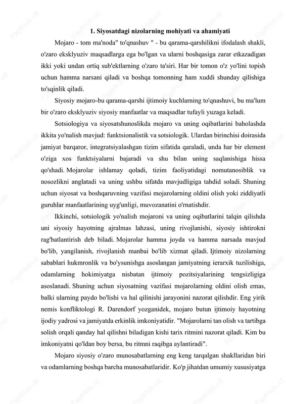 , siyosiy mojarolarni ko'rib chiqishda juda muhimdir. bu erda hukmron va bo'ysunuvchilarning qarama - qarshi manfaatlari to'qnashadi, lekin bir xil narsaga-hokimiyatga intiladi. siyosiy mojarolar, hukmronlik va bo'ysunish munosabatlarining murakkab va ko'p darajali tizimidagi qarama-qarshilikning natijasi bo'lib, nafaqat ijtimoiy, ijtimoiy nizolarning bir turi, balki ularning ko'pchiligiga "singdirilgan". ijtimoiy mojarolar siyosiy mojarolar sifatida namoyon bo'ladi, agar ular ushbu ijtimoiy, masalan, iqtisodiy mojaroni keltirib chiqargan o'ziga xos manfaatlar bilan bir qatorda hokimiyatni ushlab turish va qayta taqsimlash manfaatlariga ta'sir qilsa. siyosiy mojarolar ijtimoiy mojarolarning chuqurligi va etukligining ko'rsatkichidir, chunki ular odatda davlat hokimiyatidan foydalanmasdan hal qilinmaydigan va yirik jamoat guruhlari manfaatlariga ta'sir qiladigan masalalar bilan bog'liq bo'lib, ularning ishtirokchilarining ongli va uyushgan harakatlarini o'z ichiga oladi. jamiyatda muayyan siyosiy ziddiyatlarning ustunligi boshqa nizolarning paydo bo'lishini avtomatik ravishda istisno qilishni anglatmaydi. muayyan sharoitlarda ular kuchayishi va alohida ahamiyatga ega bo'lishi mumkin. mojaroning sabablari uning keskinligiga ta'sir qiladi, bu qarama-qarshilikning intensivligi, kurash vositalari va usullarining …