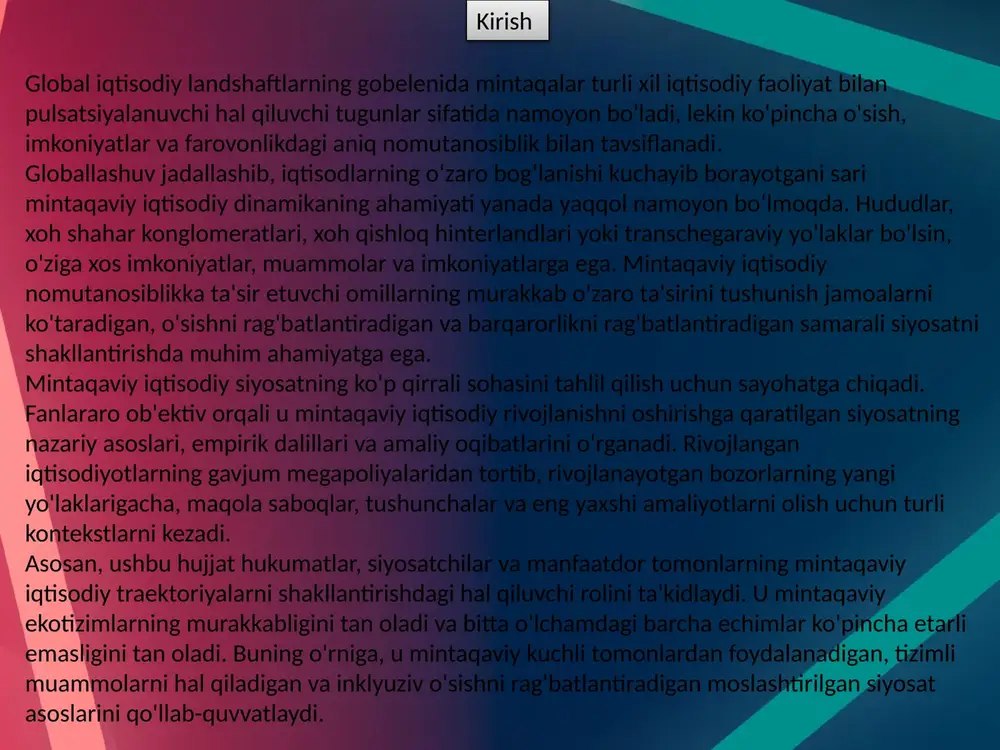 ralari mintaqaviy kuchli tomonlardan foydalanishga, imkoniyatlarni oshirishga va firmalar, etkazib beruvchilar va tadqiqot institutlari o'rtasidagi aloqalarni mustahkamlashga intiladi. innovatsion siyosat : innovatsiya siyosati tadqiqot, texnologiya tarqalishi va tadbirkorlik faoliyati uchun qulay muhit yaratishga qaratilgan bo'lib, hududlarda mahsuldorlikni oshirish va raqobatbardoshlikni oshiradi. hukumatlar innovatsiyalarni moliyalashtirish mexanizmlari, intellektual mulk huquqlarini himoya qilish va akademiya, sanoat va davlat idoralari o'rtasidagi hamkorlik platformalari orqali qo'llab-quvvatlaydi. innovatsion klasterlar, inkubatorlar va texnoparklar mintaqalarda jonli innovatsion ekotizimlarni rivojlantirib, bilimlarning tarqalishi, iqtidorlarni saqlab qolish va startap yaratish katalizatori bo‘lib xizmat qiladi. infratuzilma siyosati : infratuzilma siyosati mintaqalar ichida va mintaqalar ichida ulanish, harakatchanlik va bozorlarga kirishni osonlashtirish uchun jismoniy va raqamli infratuzilmani yaxshilashga qaratilgan. hukumatlar transport xarajatlarini kamaytirish, logistika samaradorligini oshirish va mintaqaviy integratsiyani rivojlantirish uchun transport tarmoqlari, energiya tizimlari, telekommunikatsiyalar va raqamli infratuzilmaga sarmoya kiritadi. strategik infratuzilmani rejalashtirish mintaqaviy rivojlanish maqsadlari, aholi dinamikasi, ekologik barqarorlik va uzoq muddatli iqtisodiy barqarorlik va barqarorlikni ta'minlash uchun texnologik yutuqlarni hisobga …