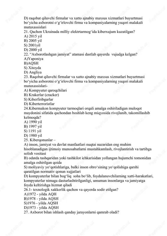 fiqligini hisobga olgan faoliyat s) tarmoqqa yoki kompyuter tizimiga, ular bilan tanish va ulardan qonuniy foydalanish huquqiga ega bo‘lgan shaxs tomonidan, amalga oshirilgan harakat d) raqobat qiluvchi firmalar va xatto ajnabiy maxsus xizmatlari buyurtmasi bo‘yicha axborotni o‘g‘irlovchi firma va kompaniyalarning yuqori malakali mutaxassislari 21. qachon ukrainada milliy elektrtarmog‘ida kiberxujum kuzatilgan? a) 2015 yil b) 2005 yil s) 2001yil d) 2000 yil 22. “axborotlashgan jamiyat” atamasi dastlab qayerda vujudga kelgan? a)yaponiya b)aqsh s) xitoyda d) angliya 23. raqobat qiluvchi firmalar va xatto ajnabiy maxsus xizmatlari buyurtmasi bo‘yicha axborotni o‘g‘irlovchi firma va kompaniyalarning yuqori malakali mutaxassislari- a) kompyuter qaroqchilari b) krakerlar (cracker) s) kiberfiribgarlar d) kiberterroristlar 24.kibermakon kompyuter tarmoqlari orqali amalga oshiriladigan muloqot maydonini sifatida qachondan boshlab keng miqyosida rivojlanib, takomillashib kelmoqda? a) 1990 yil b) 1997 yil s) 1191 yil d) 1980 yil 25. kiberqonunlar – a) inson, jamiyat va davlat manfaatlari nuqtai nazaridan eng muhim hisoblanadigan ijtimoiy munosabatlarni mustahkamlash, rivojlantirish …