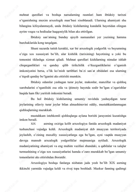 umiy tomonlarini aks ettirishdan iboratdir. arxeologiya boshqa fanlarga nisbatan juda yosh bo’lib xix asrning ikkinchi yarmida vujudga keldi va rivoj topa boshladi. mazkur fanning qadimgi tosh asrini o’rganish sohasidagi dastlabki qadamlari ham xix asrning ikkinchi yarmiga to’g’ri keladi. bu sohadagi ishlar g’arbiy evropada bushs-de pert, larte, martil’e vankil`, g.chayld, rossiyada esa f.i.kalinskiy, i.s.polyakov, d.cherskiy, a.a.chekanovskiy, v.v.dakuchaev, a.s.uvarov, melejkovskiy va boshqalarning nomlari bilan chambarchas bog’liqdir. xx asr birinchi yarmi, ayniqsa-60-90 yillarida arxeologik tekshirish ishlari kengquloch yoyib, arxeologik materiallar ibtidoiy jamiyat tarixini o’rganishning asosiy bosh man’basiga aylandi. sobiq sssrda ibtidoiy jamiyat tarixini o’rganish i.p.efimenkot s.n.zamyatnik, ya.bryusov, m.e.foss, v.a.gorodkov, o.n.bader, p.i.boriskovskiy, l.p.okladnikov, s.p.tolstov, b.b.piotrovskiy, d.a.krannov va boshqalarning nomi bilan uzviy bog’liqdir. shunday qilib, yer ibtidoiy davrining o’ziga xos arxivi bo’lib, mazkur arxivdan chiqqan moddiy-ma’naviy yodgorliklar ibtidoiy kishilar hayotining o’rganishning asosiy manbasi xisoblana di. jahondagi mamlakatlarda ilmiy asosda olib borilayotgan sistematik qazish ishlari kishilikning ibtidoiy davr tarixiga doir boy, ko’pdap-ko’p materiallar bermoqda, mazkur materiallarining …