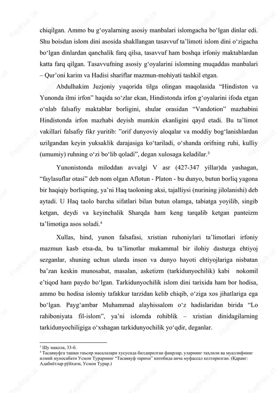lgi v asr (427-347 yillar)da yashagan, “faylasuflar otasi” deb nom olgan aflotun - platon - bu dunyo, butun borliq yagona bir haqiqiy borliqning, ya’ni haq taoloning aksi, tajalliysi (nurining jilolanishi) deb aytadi. u haq taolo barcha sifatlari bilan butun olamga, tabiatga yoyilib, singib ketgan, deydi va keyinchalik sharqda ham keng tarqalib ketgan panteizm ta’limotiga asos soladi.[footnoteref:4] [4: tasavvufga tashqi ta'sir masalalari xususida bildirilgan fikrlar, ularning tahlili va muallifning ilmiy munosabati usmon turarning “tasavvuf tarixi” kitobida ancha mufassal keltirilgan. (qarang: adabiyotlar ro'yxati, usmon turar.) ] xullas, hind, yunon falsafasi, xristian ruhoniylari ta’limotlari irfoniy mazmun kasb etsa-da, bu ta’limotlar mukammal bir ilohiy dasturga ehtiyoj sezganlar, shuning uchun ularda inson va dunyo hayoti ehtiyojlariga nisbatan ba’zan keskin munosabat, masalan, asketizm (tarkidunyochilik) kabi nokomil e’tiqod ham paydo bo‘lgan. tarkidunyochilik islom dini tarixida ham bor hodisa, ammo bu hodisa islomiy tafakkur tarzidan kelib chiqib, o‘ziga xos jihatlariga ega bo‘lgan. payg‘ambar muhammad alayhissalom o‘z hadislaridan birida …