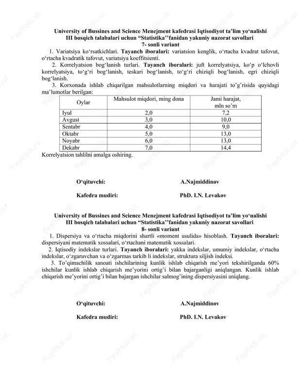 ,0 13,0 noyabr 6,0 13,0 dekabr 7,0 14,4 korrelyatsion tahlilni amalga oshiring. o‘qituvchi: a.najmiddinov kafedra mudiri: phd. i.n. levakov university of bussines and science menejment kafedrasi iqtisodiyot ta’lim yo‘nalishi iii bosqich talabalari uchun “statistika’’fanidan yakuniy nazorat savollari 8- sonli variant 1. dispersiya va o‘rtacha miqdorini shartli «moment usulida» hisoblash. tayanch iboralari: dispersiyani matematik xossalari, o‘rtachani matematik xossalari. 2. iqtisodiy indekslar turlari. tayanch iboralari: yakka indekslar, umumiy indekslar, o‘rtacha indekslar, o‘zgaruvchan va o‘zgarmas tarkib li indekslar, struktura siljish indeksi. 3. to’qimachilik sanoati ishchilarining kunlik ishlab chiqarish me’yori tekshirilganda 60% ishchilar kunlik ishlab chiqarish me’yorini ortig’i bilan bajarganligi aniqlangan. kunlik ishlab chiqarish me’yorini ortig’i bilan bajargan ishchilar salmog’ining dispersiyasini aniqlang. o‘qituvchi: a.najmiddinov kafedra mudiri: phd. i.n. levakov university of bussines and science menejment kafedrasi iqtisodiyot ta’lim yo‘nalishi iii bosqich talabalari uchun “statistika’’fanidan yakuniy nazorat savollari 9- sonli variant 1. tanlama kuzatish mohiyati va uni qo‘llanish sabablari. tayanch iboralari: vaqt va mablag‘ni tejash, …