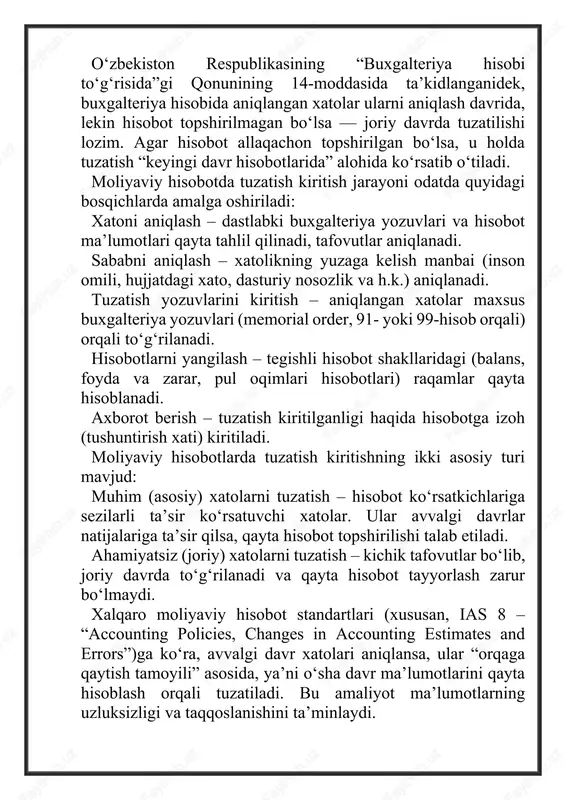 tartibi”ga muvofiq amalga oshiriladi. ushbu standartga ko‘ra, xatolar aniqlangach, tegishli buxgalteriya yozuvlari asosida tuzatishlar kiritiladi va hisobot shakllari qayta tayyorlanadi. tuzatish jarayoni nafaqat hisobotning ishonchliligini, balki korxonaning obro‘sini ham ta’minlaydi. xatolarni o‘z vaqtida tuzatish: oydalanuvchilarni noto‘g‘ri ma’lumotdan himoya qiladi; soliq va auditorlik tekshiruvlarida aniqlikni oshiradi; ichki nazorat tizimining samaradorligini kuchaytiradi. shu bilan birga, tuzatish kiritilgan hisobotlar rahbariyatga faoliyatni tahlil qilish, kelgusida xatolarni oldini olish va ichki nazorat tizimini takomillashtirish imkonini beradi. moliyaviy hisobotni tuzatish masalasi har bir mamlakatda o‘ziga xos tartibda tartibga solinadi. xalqaro moliyaviy hisobot standartlari (xmhs, ifrs) va o‘zbekiston respublikasi buxgalteriya hisobi milliy standartlari (bhxs) o‘rtasida ma’lum farqlar mavjud bo‘lsa-da, ularning asosiy maqsadi — moliyaviy axborotning ishonchliligini va taqqoslanishini ta’minlashdan iboratdir. xalqaro moliyaviy hisobot standartlarida xatolarni tuzatish jarayoni asosan ias 8 “accounting policies, changes in accounting estimates and errors” standarti bilan tartibga solinadi. mazkur standartga ko‘ra, avvalgi davrda aniqlangan xatolar quyidagicha tuzatiladi: 1. retroaktiv (orqaga qaytish) usulida – …