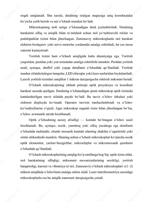 ni osonlashtiradi. o‘lchash mikroskoplarining ishlash prinsipi koordinat tizimiga asoslangan bo‘lib, unda har bir nuqta aniq x va y koordinatalar bilan belgilanadi. ba’zi mikroskoplarda z o‘qi bo‘yicha ham harakat qilish mumkin, bu esa uch o‘lchovli o‘lchash imkonini beradi. 3d o‘lchash mikroskoplari sirt shaklini to‘liq aniqlash, hajmni hisoblash va murakkab geometrik profilni tahlil qilish imkonini beradi. o‘lchash mikroskoplarining kalibrlash jarayoni ham muhim ahamiyatga ega. mikroskopni kalibrlash uchun maxsus etalon (standart) detallar ishlatiladi. ularning o‘lchamlari aniq ma’lum bo‘ladi, shuning uchun mikroskop ko‘rsatkichlarini solishtirib, aniqlikni tekshirish mumkin. kalibrlash muntazam ravishda, ayniqsa harorat o‘zgaruvchan muhitda, bajarilishi kerak, chunki issiqlik ta’siri optik elementlar orasidagi masofani o‘zgartirishi mumkin. ishlash prinsipi nuqtayi nazaridan, o‘lchash mikroskoplari ikki xil usulda ishlaydi: qo‘lda boshqariladigan va avtomatik (raqamli). qo‘lda boshqariladigan mikroskoplarda operator mikrometr vintlar orqali stoldagi detalni harakatlantiradi va o‘lchovlarni vizual tarzda o‘qiydi. avtomatik mikroskoplarda esa harakat servo- motorlar bilan amalga oshiriladi, o‘lchov natijalari esa kompyuter ekranida aks ettiriladi. zamonaviy o‘lchash mikroskoplari, …