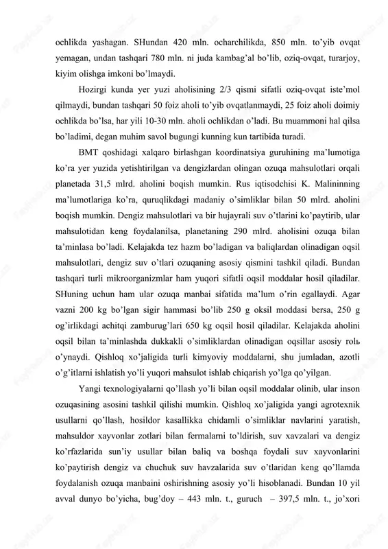 ish ozuqa manbaini oshirishning asosiy yo’li hisoblanadi. bundan 10 yil avval dunyo bo’yicha, bug’doy – 443 mln. t., guruch – 397,5 mln. t., jo’xori -394,2 mln. t., kartoshka -227,3 mln. t., go’sht mahsulotlaridan: mol go’shti -46,6 mln. t., cho’chka go’shti -55,3 mln. t., qo’y go’shti 7 mln. t.. tayyorlangan. inson har oyda o’z og’irligiga teng ozuqa iste’mol qiladi. hisoblarga ko’ra insonga bir kunda 630-750 g. (2410 kkal), bir yilda esa 200-274 kg bug’doy kerak bo’ladi. bu mahsulotlarni yetishtirish uchun dehqon har bir gektar yerdan 5 t. atrofida hosil olib, yiliga 17 kishini boqishi lozim. hozirgi kunda texnologiyani o’rnida qo’llab quruqlikning kerakli joylaridan yaxshi foydalanilsa, 10 mlrd. aholini ozuqa bilan ta’minlash mumkin. er sharida foydalaniladigan yerlar 13,5 mlrd. gektariga teng. shundan 1,4 mlrd. ga madaniy yerlar (ekinzorlar, bog’lar), 1,1 mlrd. ga yer o’simlik o’stirish uchun yaroqsiz bo’lib qolgan, 4,4 mlrd. ga yer cho’l, chala cho’l, arktika, antarktida yuqori torfli cho’llar maydoni …