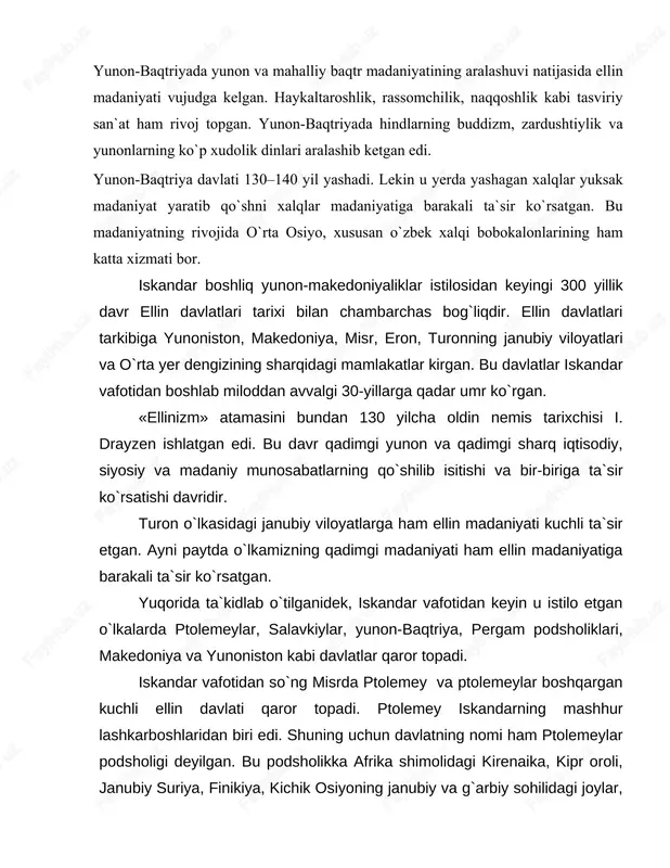 lar madaniyatiga barakali ta`sir ko`rsatgan. bu madaniyatning rivojida o`rta osiyo, xususan o`zbek xalqi bobokalonlarining ham katta xizmati bor. iskandar boshliq yunon-makedoniyaliklar istilosidan keyingi 300 yillik davr ellin davlatlari tarixi bilan chambarchas bog`liqdir. ellin davlatlari tarkibiga yunoniston, makedoniya, misr, eron, turonning janubiy viloyatlari va o`rta yer dengizining sharqidagi mamlakatlar kirgan. bu davlatlar iskandar vafotidan boshlab miloddan avvalgi 30- yillarga qadar umr ko`rgan. «ellinizm» atamasini bundan 130 yilcha oldin nemis tarixchisi i. drayzen ishlatgan edi. bu davr qadimgi yunon va qadimgi sharq iqtisodiy, siyosiy va madaniy munosabatlarning qo`shilib isitishi va bir- biriga ta`sir ko`rsatishi davridir. turon o`lkasidagi janubiy viloyatlarga ham ellin madaniyati kuchli ta`sir etgan. ayni paytda o`lkamizning qadimgi madaniyati ham ellin madaniyatiga barakali ta`sir ko`rsatgan. yuqorida ta`kidlab o`tilganidek, iskandar vafotidan keyin u istilo etgan o`lkalarda ptolemeylar, salavkiylar, yunon-baqtriya, pergam podsholiklari, makedoniya va yunoniston kabi davlatlar qaror topadi. iskandar vafotidan so`ng misrda ptolemey va ptolemeylar boshqargan kuchli ellin davlati qaror topadi. ptolemey …