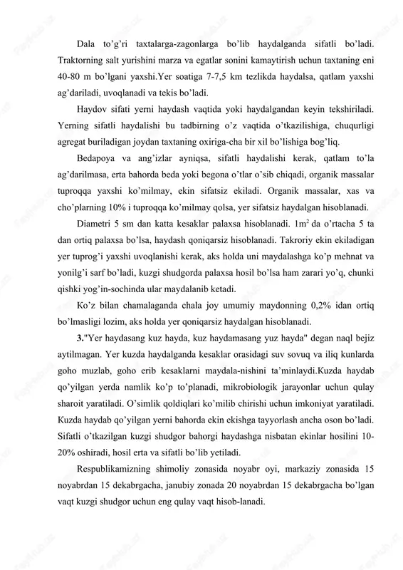 da kesaklar orasidagi suv sovuq va iliq kunlarda goho muzlab, goho erib kesaklarni maydala-nishini ta’minlaydi.kuzda haydab qo’yilgan yerda namlik ko’p to’planadi, mikrobiologik jarayonlar uchun qulay sharoit yaratiladi. o’simlik qoldiqlari ko’milib chirishi uchun imkoniyat yaratiladi. kuzda haydab qo’yilgan yerni bahorda ekin ekishga tayyorlash ancha oson bo’ladi. sifatli o’tkazilgan kuzgi shudgor bahorgi haydashga nisbatan ekinlar hosilini 10- 20% oshiradi, hosil erta va sifatli bo’lib yetiladi. respublikamizning shimoliy zonasida noyabr oyi, markaziy zonasida 15 noyabrdan 15 dekabrgacha, janubiy zonada 20 noyabrdan 15 dekabrgacha bo’lgan vaqt kuzgi shudgor uchun eng qulay vaqt hisob-lanadi. tuproq sharoitiga ko’ra yer 30-35 sm gacha chuqurlikda haydalishi mumkin. yangi o’zlashtirilgan yerlar 20-22 sm chuqurlikda haydaladi. keyinchalik haydash chuqurligi asta-sekin oshirib boriladi. 4.yerni ikki yarusli haydash muhim ahamiyatga ega. buning uchun pya-3- 35, puya -3-35 rusmli pluglardan foydalaniladi. ikki yarusli haydalganda ustki qatlam (0-15sm) pastga, pastki qatlam (15-30sm) tepaga chiqariladi. tuproqning xossalari yaxshilanadi. ekinlar hosili ma’lum darajada oshadi. yerni har …