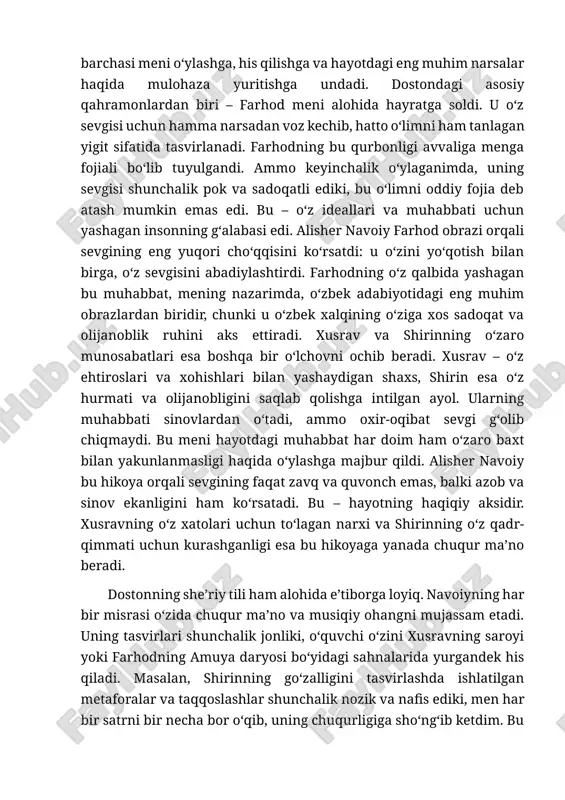 zik tomonlarini ham ajoyib tasvirlab bera oldi. bu asarda sevgi, o‘zaro tushunmovchilik, qurbonlik va taqdirning o‘zgarmas hukmi o‘zaro chambarchas bog‘lanib, o‘quvchiga hayotning murakkabligini ko‘rsatadi. xusrav va shirinning muhabbati, farhodning o‘z sevgisi uchun jonini fido qilishi – bularning barchasi meni o‘ylashga, his qilishga va hayotdagi eng muhim narsalar haqida mulohaza yuritishga undadi. dostondagi asosiy qahramonlardan biri – farhod meni alohida hayratga soldi. u o‘z sevgisi uchun hamma narsadan voz kechib, hatto o‘limni ham tanlagan yigit sifatida tasvirlanadi. farhodning bu qurbonligi avvaliga menga fojiali bo‘lib tuyulgandi. ammo keyinchalik o‘ylaganimda, uning sevgisi shunchalik pok va sadoqatli ediki, bu o‘limni oddiy fojia deb atash mumkin emas edi. bu – o‘z ideallari va muhabbati uchun yashagan insonning g‘alabasi edi. alisher navoiy farhod obrazi orqali sevgining eng yuqori cho‘qqisini ko‘rsatdi: u o‘zini yo‘qotish bilan birga, o‘z sevgisini abadiylashtirdi. farhodning o‘z qalbida yashagan bu muhabbat, mening nazarimda, o‘zbek adabiyotidagi eng muhim obrazlardan biridir, chunki u o‘zbek xalqining …