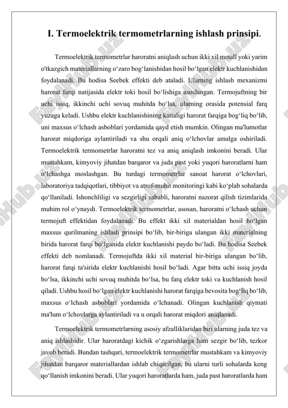 juftning bir uchi issiq muhitda, ikkinchi uchi esa sovuq muhitda bo‘lsa, ular orasida elektr kuchlanishi hosil bo‘ladi. ushbu elektr kuchlanishining kattaligi, materiallarning o‘ziga xos xususiyatlari va ular orasidagi harorat farqiga bog‘liq bo‘ladi. ushbu kuchlanish maxsus o‘lchov asboblari yordamida qayd etiladi va haroratga aylantiriladi. termoelektrik termometrlar yuqori aniqlik va sezgirlikka ega. ular o‘zgaruvchan harorat sharoitlariga tezda javob berib, kichik harorat o‘zgarishlarini ham sezadi. bu ularni yuqori ishonchlilikka ega qilib, keng ko‘lamda qo‘llanilishini ta'minlaydi. ularning ishlash mexanizmi juda oddiy bo‘lishiga qaramay, yuqori texnologik qulaylik va barqarorlikni ta'minlaydi. bunday termometrlar turli sanoat sohalarida keng qo‘llaniladi. masalan, kimyo sanoatida, metallurgiya va energetika sohalarida, hamda atrof-muhit monitoringi va laboratoriya tadqiqotlarida. termoelektrik termometrlar yuqori haroratli jarayonlarda, shu jumladan, yuqori bosim va past harorat sharoitlarida samarali ishlashga qodir. ularning o‘lchovlari aniq va tezkor bo‘lib, texnik jarayonlar va ishlab chiqarish tarmoqlarida katta ahamiyatga ega. termoelektrik termometrlar, shuningdek, oson o‘rnatilishi va foydalanuvchilar uchun qulay bo‘lishi bilan ham ajralib turadi. …