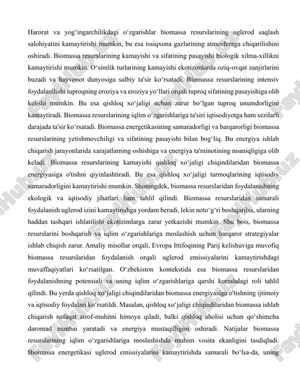 ta'sir qiladi. ekstremal ob-havo hodisalari, masalan, bo‘ronlar, suv toshqinlari kabi hodisalar biomassa resurslariga jiddiy zarar yetkazadi. bunday hodisalar o‘simliklarning sog‘lom o‘sishini to‘xtatadi va biomassaning sifatini pasaytiradi. bundan tashqari, iqlim o‘zgarishlari bilan birga, zararkunandalar va kasalliklar tarqalishi ham biomassa resurslariga salbiy ta'sir ko‘rsatadi. masalan, issiqroq sharoitlar va ko‘proq yog‘ingarchilik ayrim zararkunandalar populyatsiyasining ko‘payishiga olib keladi, bu esa o‘simliklarga zarar yetkazadi. iqlim o‘zgarishlarining biomassa resurslariga ta'siri ekologik tizimlarga ham keng qamrovli ta'sir ko‘rsatadi. biomassa ekotizimlarda uglerod saqlashning muhim qismi hisoblanadi. o‘simliklar uglerod dioksidini fotosintez jarayonida qabul qilib, biomassada saqlaydi. harorat va yog‘ingarchilikdagi o‘zgarishlar biomassa resurslarining uglerod saqlash salohiyatini kamaytirishi mumkin, bu esa issiqxona gazlarining atmosferaga chiqarilishini oshiradi. biomassa resurslarining kamayishi va sifatining pasayishi biologik xilma-xillikni kamaytirishi mumkin. o‘simlik turlarining kamayishi ekotizimlarda oziq-ovqat zanjirlarini buzadi va hayvonot dunyosiga salbiy ta'sir ko‘rsatadi. biomassa resurslarining intensiv foydalanilishi tuproqning eroziya va eroziya yo‘llari orqali tuproq sifatining pasayishiga olib kelishi mumkin. bu esa qishloq xo‘jaligi uchun zarur …